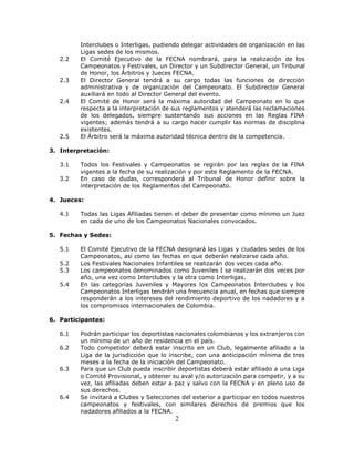 2
Interclubes o Interligas, pudiendo delegar actividades de organización en las
Ligas sedes de los mismos.
2.2 El Comité Ejecutivo de la FECNA nombrará, para la realización de los
Campeonatos y Festivales, un Director y un Subdirector General, un Tribunal
de Honor, los Árbitros y Jueces FECNA.
2.3 El Director General tendrá a su cargo todas las funciones de dirección
administrativa y de organización del Campeonato. El Subdirector General
auxiliará en todo al Director General del evento.
2.4 El Comité de Honor será la máxima autoridad del Campeonato en lo que
respecta a la interpretación de sus reglamentos y atenderá las reclamaciones
de los delegados, siempre sustentando sus acciones en las Reglas FINA
vigentes; además tendrá a su cargo hacer cumplir las normas de disciplina
existentes.
2.5 El Árbitro será la máxima autoridad técnica dentro de la competencia.
3. Interpretación:
3.1 Todos los Festivales y Campeonatos se regirán por las reglas de la FINA
vigentes a la fecha de su realización y por este Reglamento de la FECNA.
3.2 En caso de dudas, corresponderá al Tribunal de Honor definir sobre la
interpretación de los Reglamentos del Campeonato.
4. Jueces:
4.1 Todas las Ligas Afiliadas tienen el deber de presentar como mínimo un Juez
en cada de uno de los Campeonatos Nacionales convocados.
5. Fechas y Sedes:
5.1 El Comité Ejecutivo de la FECNA designará las Ligas y ciudades sedes de los
Campeonatos, así como las fechas en que deberán realizarse cada año.
5.2 Los Festivales Nacionales Infantiles se realizarán dos veces cada año.
5.3 Los campeonatos denominados como Juveniles I se realizarán dos veces por
año, una vez como Interclubes y la otra como Interligas.
5.4 En las categorías Juveniles y Mayores los Campeonatos Interclubes y los
Campeonatos Interligas tendrán una frecuencia anual, en fechas que siempre
responderán a los intereses del rendimiento deportivo de los nadadores y a
los compromisos internacionales de Colombia.
6. Participantes:
6.1 Podrán participar los deportistas nacionales colombianos y los extranjeros con
un mínimo de un año de residencia en el país.
6.2 Todo competidor deberá estar inscrito en un Club, legalmente afiliado a la
Liga de la jurisdicción que lo inscribe, con una anticipación mínima de tres
meses a la fecha de la iniciación del Campeonato.
6.3 Para que un Club pueda inscribir deportistas deberá estar afiliado a una Liga
o Comité Provisional, y obtener su aval y/o autorización para competir, y a su
vez, las afiliadas deben estar a paz y salvo con la FECNA y en pleno uso de
sus derechos.
6.4 Se invitará a Clubes y Selecciones del exterior a participar en todos nuestros
campeonatos y festivales, con similares derechos de premios que los
nadadores afiliados a la FECNA.
 