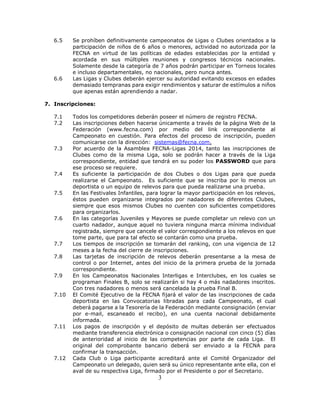 3
6.5 Se prohíben definitivamente campeonatos de Ligas o Clubes orientados a la
participación de niños de 6 años o menores, actividad no autorizada por la
FECNA en virtud de las políticas de edades establecidas por la entidad y
acordada en sus múltiples reuniones y congresos técnicos nacionales.
Solamente desde la categoría de 7 años podrán participar en Torneos locales
e incluso departamentales, no nacionales, pero nunca antes.
6.6 Las Ligas y Clubes deberán ejercer su autoridad evitando excesos en edades
demasiado tempranas para exigir rendimientos y saturar de estímulos a niños
que apenas están aprendiendo a nadar.
7. Inscripciones:
7.1 Todos los competidores deberán poseer el número de registro FECNA.
7.2 Las inscripciones deben hacerse únicamente a través de la página Web de la
Federación (www.fecna.com) por medio del link correspondiente al
Campeonato en cuestión. Para efectos del proceso de inscripción, pueden
comunicarse con la dirección: sistemas@fecna.com.
7.3 Por acuerdo de la Asamblea FECNA-Ligas 2014, tanto las inscripciones de
Clubes como de la misma Liga, solo se podrán hacer a través de la Liga
correspondiente, entidad que tendrá en su poder los PASSWORD que para
ese proceso se requiere.
7.4 Es suficiente la participación de dos Clubes o dos Ligas para que pueda
realizarse el Campeonato. Es suficiente que se inscriba por lo menos un
deportista o un equipo de relevos para que pueda realizarse una prueba.
7.5 En las Festivales Infantiles, para lograr la mayor participación en los relevos,
éstos pueden organizarse integrados por nadadores de diferentes Clubes,
siempre que esos mismos Clubes no cuenten con suficientes competidores
para organizarlos.
7.6 En las categorías Juveniles y Mayores se puede completar un relevo con un
cuarto nadador, aunque aquel no tuviera ninguna marca mínima individual
registrada, siempre que cancele el valor correspondiente a los relevos en que
tome parte, que para tal efecto se contarán como una prueba.
7.7 Los tiempos de inscripción se tomarán del ranking, con una vigencia de 12
meses a la fecha del cierre de inscripciones.
7.8 Las tarjetas de inscripción de relevos deberán presentarse a la mesa de
control o por Internet, antes del inicio de la primera prueba de la jornada
correspondiente.
7.9 En los Campeonatos Nacionales Interligas e Interclubes, en los cuales se
programan Finales B, solo se realizarán si hay 4 o más nadadores inscritos.
Con tres nadadores o menos será cancelada la prueba Final B.
7.10 El Comité Ejecutivo de la FECNA fijará el valor de las inscripciones de cada
deportista en las Convocatorias libradas para cada Campeonato, el cual
deberá pagarse a la Tesorería de la Federación mediante consignación (enviar
por e-mail, escaneado el recibo), en una cuenta nacional debidamente
informada.
7.11 Los pagos de inscripción y el depósito de multas deberán ser efectuados
mediante transferencia electrónica o consignación nacional con cinco (5) días
de anterioridad al inicio de las competencias por parte de cada Liga. El
original del comprobante bancario deberá ser enviado a la FECNA para
confirmar la transacción.
7.12 Cada Club o Liga participante acreditará ante el Comité Organizador del
Campeonato un delegado, quien será su único representante ante ella, con el
aval de su respectiva Liga, firmado por el Presidente o por el Secretario.
 