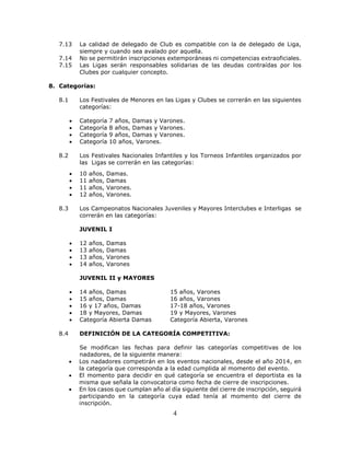 4
7.13 La calidad de delegado de Club es compatible con la de delegado de Liga,
siempre y cuando sea avalado por aquella.
7.14 No se permitirán inscripciones extemporáneas ni competencias extraoficiales.
7.15 Las Ligas serán responsables solidarias de las deudas contraídas por los
Clubes por cualquier concepto.
8. Categorías:
8.1 Los Festivales de Menores en las Ligas y Clubes se correrán en las siguientes
categorías:
 Categoría 7 años, Damas y Varones.
 Categoría 8 años, Damas y Varones.
 Categoría 9 años, Damas y Varones.
 Categoría 10 años, Varones.
8.2 Los Festivales Nacionales Infantiles y los Torneos Infantiles organizados por
las Ligas se correrán en las categorías:
 10 años, Damas.
 11 años, Damas
 11 años, Varones.
 12 años, Varones.
8.3 Los Campeonatos Nacionales Juveniles y Mayores Interclubes e Interligas se
correrán en las categorías:
JUVENIL I
 12 años, Damas
 13 años, Damas
 13 años, Varones
 14 años, Varones
JUVENIL II y MAYORES
 14 años, Damas 15 años, Varones
 15 años, Damas 16 años, Varones
 16 y 17 años, Damas 17-18 años, Varones
 18 y Mayores, Damas 19 y Mayores, Varones
 Categoría Abierta Damas Categoría Abierta, Varones
8.4 DEFINICIÓN DE LA CATEGORÍA COMPETITIVA:
Se modifican las fechas para definir las categorías competitivas de los
nadadores, de la siguiente manera:
 Los nadadores competirán en los eventos nacionales, desde el año 2014, en
la categoría que corresponda a la edad cumplida al momento del evento.
 El momento para decidir en qué categoría se encuentra el deportista es la
misma que señala la convocatoria como fecha de cierre de inscripciones.
 En los casos que cumplan año al día siguiente del cierre de inscripción, seguirá
participando en la categoría cuya edad tenía al momento del cierre de
inscripción.
 