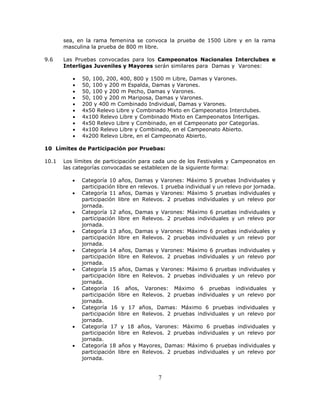 7
sea, en la rama femenina se convoca la prueba de 1500 Libre y en la rama
masculina la prueba de 800 m libre.
9.6 Las Pruebas convocadas para los Campeonatos Nacionales Interclubes e
Interligas Juveniles y Mayores serán similares para Damas y Varones:
 50, 100, 200, 400, 800 y 1500 m Libre, Damas y Varones.
 50, 100 y 200 m Espalda, Damas y Varones.
 50, 100 y 200 m Pecho, Damas y Varones.
 50, 100 y 200 m Mariposa, Damas y Varones.
 200 y 400 m Combinado Individual, Damas y Varones.
 4x50 Relevo Libre y Combinado Mixto en Campeonatos Interclubes.
 4x100 Relevo Libre y Combinado Mixto en Campeonatos Interligas.
 4x50 Relevo Libre y Combinado, en el Campeonato por Categorías.
 4x100 Relevo Libre y Combinado, en el Campeonato Abierto.
 4x200 Relevo Libre, en el Campeonato Abierto.
10 Límites de Participación por Pruebas:
10.1 Los límites de participación para cada uno de los Festivales y Campeonatos en
las categorías convocadas se establecen de la siguiente forma:
 Categoría 10 años, Damas y Varones: Máximo 5 pruebas Individuales y
participación libre en relevos. 1 prueba individual y un relevo por jornada.
 Categoría 11 años, Damas y Varones: Máximo 5 pruebas individuales y
participación libre en Relevos. 2 pruebas individuales y un relevo por
jornada.
 Categoría 12 años, Damas y Varones: Máximo 6 pruebas individuales y
participación libre en Relevos. 2 pruebas individuales y un relevo por
jornada.
 Categoría 13 años, Damas y Varones: Máximo 6 pruebas individuales y
participación libre en Relevos. 2 pruebas individuales y un relevo por
jornada.
 Categoría 14 años, Damas y Varones: Máximo 6 pruebas individuales y
participación libre en Relevos. 2 pruebas individuales y un relevo por
jornada.
 Categoría 15 años, Damas y Varones: Máximo 6 pruebas individuales y
participación libre en Relevos. 2 pruebas individuales y un relevo por
jornada.
 Categoría 16 años, Varones: Máximo 6 pruebas individuales y
participación libre en Relevos. 2 pruebas individuales y un relevo por
jornada.
 Categoría 16 y 17 años, Damas: Máximo 6 pruebas individuales y
participación libre en Relevos. 2 pruebas individuales y un relevo por
jornada.
 Categoría 17 y 18 años, Varones: Máximo 6 pruebas individuales y
participación libre en Relevos. 2 pruebas individuales y un relevo por
jornada.
 Categoría 18 años y Mayores, Damas: Máximo 6 pruebas individuales y
participación libre en Relevos. 2 pruebas individuales y un relevo por
jornada.
 