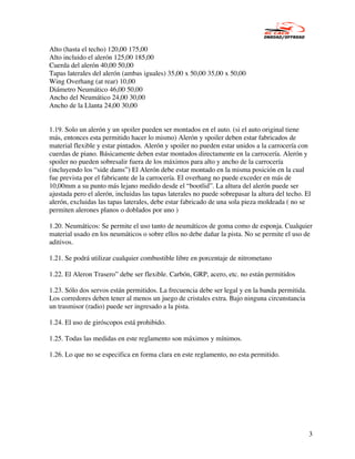 Alto (hasta el techo) 120,00 175,00
Alto incluido el alerón 125,00 185,00
Cuerda del alerón 40,00 50,00
Tapas laterales del alerón (ambas iguales) 35,00 x 50,00 35,00 x 50,00
Wing Overhang (at rear) 10,00
Diámetro Neumático 46,00 50,00
Ancho del Neumático 24,00 30,00
Ancho de la Llanta 24,00 30,00


1.19. Solo un alerón y un spoiler pueden ser montados en el auto. (si el auto original tiene
más, entonces esta permitido hacer lo mismo) Alerón y spoiler deben estar fabricados de
material flexible y estar pintados. Alerón y spoiler no pueden estar unidos a la carrocería con
cuerdas de piano. Básicamente deben estar montados directamente en la carrocería. Alerón y
spoiler no pueden sobresalir fuera de los máximos para alto y ancho de la carrocería
(incluyendo los “side dams”) El Alerón debe estar montado en la misma posición en la cual
fue prevista por el fabricante de la carrocería. El overhang no puede exceder en más de
10,00mm a su punto más lejano medido desde el “bootlid”. La altura del alerón puede ser
ajustada pero el alerón, incluidas las tapas laterales no puede sobrepasar la altura del techo. El
alerón, excluidas las tapas laterales, debe estar fabricado de una sola pieza moldeada ( no se
permiten alerones planos o doblados por uno )

1.20. Neumáticos: Se permite el uso tanto de neumáticos de goma como de esponja. Cualquier
material usado en los neumáticos o sobre ellos no debe dañar la pista. No se permite el uso de
aditivos.

1.21. Se podrá utilizar cualquier combustible libre en porcentaje de nitrometano

1.22. El Aleron Trasero” debe ser flexible. Carbón, GRP, acero, etc. no están permitidos

1.23. Sólo dos servos están permitidos. La frecuencia debe ser legal y en la banda permitida.
Los corredores deben tener al menos un juego de cristales extra. Bajo ninguna circunstancia
un trasmisor (radio) puede ser ingresado a la pista.

1.24. El uso de giróscopos está prohibido.

1.25. Todas las medidas en este reglamento son máximos y mínimos.

1.26. Lo que no se especifica en forma clara en este reglamento, no esta permitido.




                                                                                                 3
 