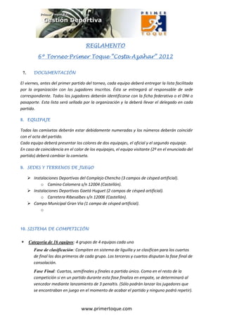 REGLAMENTO

                                      REGLAMENTO

           6º Torneo Primer Toque “Costa Azahar” 2012

 7.      DOCUMENTACIÓN

El viernes, antes del primer partido del torneo, cada equipo deberá entregar la lista facilitada
por la organización con los jugadores inscritos. Ésta se entregará al responsable de sede
correspondiente. Todos los jugadores deberán identificarse con la ficha federativa o el DNI o
pasaporte. Esta lista será sellada por la organización y la deberá llevar el delegado en cada
partido.

8. EQUIPAJE

Todas las camisetas deberán estar debidamente numeradas y los números deberán coincidir
con el acta del partido.
Cada equipo deberá presentar los colores de dos equipajes, el oficial y el segundo equipaje.
En caso de coincidencia en el color de los equipajes, el equipo visitante (2º en el enunciado del
partido) deberá cambiar la camiseta.

9. SEDES Y TERRENOS DE JUEGO

       Instalaciones Deportivas del Complejo Chencho (3 campos de césped artificial).
            o Camino Colomera s/n 12004 (Castellón).
       Instalaciones Deportivas Gaetá Huguet (2 campos de césped artificial).
            o Carretera Ribesalbes s/n 12006 (Castellón).
       Campo Municipal Gran Via (1 campo de césped artificial).
            o



10. SISTEMA DE COMPETICIÓN


     Categoría de 16 equipos: 4 grupos de 4 equipos cada uno
         Fase de clasificación: Compiten en sistema de liguilla y se clasifican para los cuartos
         de final los dos primeros de cada grupo. Los terceros y cuartos disputan la fase final de
         consolación.
         Fase Final: Cuartos, semifinales y finales a partido único. Como en el resto de la
         competición si en un partido durante esta fase finaliza en empate, se determinará al
         vencedor mediante lanzamiento de 3 penaltis. (Sólo podrán lanzar los jugadores que
         se encontraban en juego en el momento de acabar el partido y ninguno podrá repetir).



                                   www.primertoque.com
 