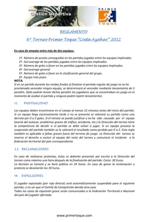 REGLAMENTO

                                       REGLAMENTO

             6º Torneo Primer Toque “Costa Azahar” 2012

En caso de empate entre más de dos equipos:

      1º.   Número de puntos conseguidos en los partidos jugados entre los equipos implicados.
      2º.   Gol-average de los partidos jugados entre los equipos implicados.
      3º.   Número de goles a favor en los partidos jugados entre los equipos implicados.
      4º.   Gol-average general.
      5º.   Número de goles a favor en la clasificación general del grupo.
      6º.   Equipo más joven.
NOTA:
Si en un partido durante las rondas finales al finalizar el período regular de juego no se ha
proclamado vencedor ningún equipo, se determinará al vencedor mediante lanzamiento de 3
penaltis. (Sólo podrán lanzar dichos penaltis los jugadores que se encontraban en juego en el
momento de acabar el partido y ninguno podrá repetir lanzamiento).

12.         PUNTUALIDAD

Los equipos deben encontrarse en el campo al menos 15 minutos antes del inicio del partido.
Si un equipo llega excesivamente tarde o no se presenta se valorará su partido como una
derrota por 0 a 2 goles. Si el retraso se puede justificar y no ha sido causado por el equipo
(avería del autocar, problemas graves de tráfico, accidente, etc.) la Dirección del torneo tiene
la competencia de decidir si el partido se debe volver a jugar. Si un equipo provoca la
suspensión del partido también se le valorará el resultado como perdido por 0 a 2. Esta regla
también es aplicable a faltas graves fuera del terreno de juego. La Dirección del torneo se
reserva el derecho a excluir al equipo del resto del torneo y comunicar el incidente a la
federación territorial del país correspondiente.

13. RECLAMACIONES

En caso de realizarse protestas, éstas se deberán presentar por escrito a la Dirección del
torneo como máximo una hora después de la finalización del partido. Coste: 30 Euros.
La decisión se tomará y se hará pública en 24 horas. En caso de ganar la reclamación o
protesta se devolverán los 30 Euros.

14.    EXPULSIONES

El jugador expulsado (por roja directa) será automáticamente suspendido para el siguiente
partido, a no ser que el Comité de Competición decida otra cosa.
Todos los casos de expulsión grave serán comunicados a la Federación Territorial o Nacional
del país del jugador afectado.




                                     www.primertoque.com
 