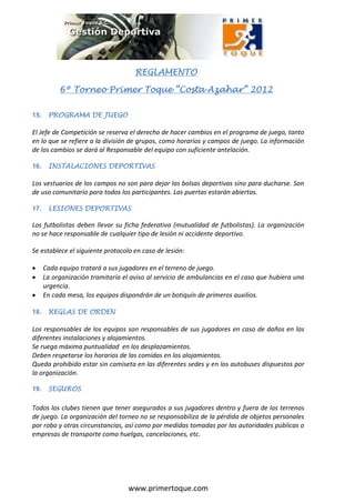 REGLAMENTO

                                     REGLAMENTO

           6º Torneo Primer Toque “Costa Azahar” 2012

15.    PROGRAMA DE JUEGO

El Jefe de Competición se reserva el derecho de hacer cambios en el programa de juego, tanto
en lo que se refiere a la división de grupos, como horarios y campos de juego. La información
de los cambios se dará al Responsable del equipo con suficiente antelación.

16.    INSTALACIONES DEPORTIVAS

Los vestuarios de los campos no son para dejar las bolsas deportivas sino para ducharse. Son
de uso comunitario para todos los participantes. Las puertas estarán abiertas.

17.    LESIONES DEPORTIVAS

Los futbolistas deben llevar su ficha federativa (mutualidad de futbolistas). La organización
no se hace responsable de cualquier tipo de lesión ni accidente deportivo.

Se establece el siguiente protocolo en caso de lesión:

     Cada equipo tratará a sus jugadores en el terreno de juego.
     La organización tramitaría el aviso al servicio de ambulancias en el caso que hubiera una
      urgencia.
     En cada mesa, los equipos dispondrán de un botiquín de primeros auxilios.

18.    REGLAS DE ORDEN

Los responsables de los equipos son responsables de sus jugadores en caso de daños en las
diferentes instalaciones y alojamientos.
Se ruega máxima puntualidad en los desplazamientos.
Deben respetarse los horarios de las comidas en los alojamientos.
Queda prohibido estar sin camiseta en las diferentes sedes y en los autobuses dispuestos por
la organización.

19.    SEGUROS

Todos los clubes tienen que tener asegurados a sus jugadores dentro y fuera de los terrenos
de juego. La organización del torneo no se responsabiliza de la pérdida de objetos personales
por robo y otras circunstancias, así como por medidas tomadas por las autoridades públicas o
empresas de transporte como huelgas, cancelaciones, etc.




                                   www.primertoque.com
 