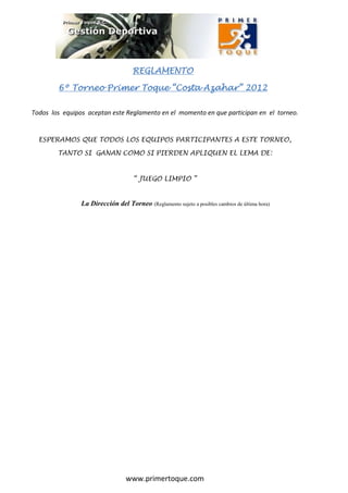 REGLAMENTO

                                    REGLAMENTO

        6º Torneo Primer Toque “Costa Azahar” 2012

Todos los equipos aceptan este Reglamento en el momento en que participan en el torneo.


  ESPERAMOS QUE TODOS LOS EQUIPOS PARTICIPANTES A ESTE TORNEO,

        TANTO SI GANAN COMO SI PIERDEN APLIQUEN EL LEMA DE:


                                     “ JUEGO LIMPIO ”


                La Dirección del Torneo (Reglamento sujeto a posibles cambios de última hora)




                                  www.primertoque.com
 