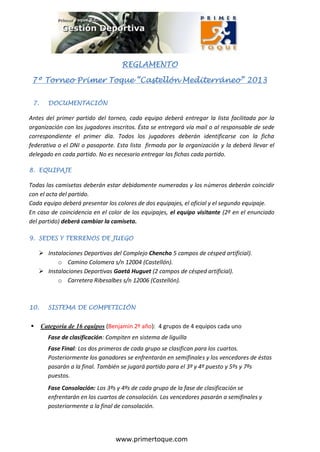 REGLAMENTO

                                    REGLAMENTO

 7º Torneo Primer Toque “Castellón Mediterráneo” 2013

 7.     DOCUMENTACIÓN

Antes del primer partido del torneo, cada equipo deberá entregar la lista facilitada por la
organización con los jugadores inscritos. Ésta se entregará vía mail o al responsable de sede
correspondiente el primer día. Todos los jugadores deberán identificarse con la ficha
federativa o el DNI o pasaporte. Esta lista firmada por la organización y la deberá llevar el
delegado en cada partido. No es necesario entregar las fichas cada partido.

8. EQUIPAJE

Todas las camisetas deberán estar debidamente numeradas y los números deberán coincidir
con el acta del partido.
Cada equipo deberá presentar los colores de dos equipajes, el oficial y el segundo equipaje.
En caso de coincidencia en el color de los equipajes, el equipo visitante (2º en el enunciado
del partido) deberá cambiar la camiseta.

9. SEDES Y TERRENOS DE JUEGO

     Instalaciones Deportivas del Complejo Chencho 5 campos de césped artificial).
          o Camino Colomera s/n 12004 (Castellón).
     Instalaciones Deportivas Gaetá Huguet (2 campos de césped artificial).
          o Carretera Ribesalbes s/n 12006 (Castellón).



10.     SISTEMA DE COMPETICIÓN


     Categoría de 16 equipos (Benjamín 2º año): 4 grupos de 4 equipos cada uno
        Fase de clasificación: Compiten en sistema de liguilla
        Fase Final: Los dos primeros de cada grupo se clasifican para los cuartos.
        Posteriormente los ganadores se enfrentarán en semifinales y los vencedores de éstas
        pasarán a la final. También se jugará partido para el 3º y 4º puesto y 5ºs y 7ºs
        puestos.
        Fase Consolación: Los 3ºs y 4ºs de cada grupo de la fase de clasificación se
        enfrentarán en los cuartos de consolación. Los vencedores pasarán a semifinales y
        posteriormente a la final de consolación.




                                  www.primertoque.com
 