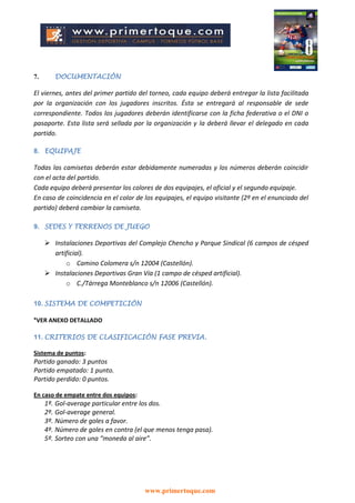 www.primertoque.com
7. DOCUMENTACIÓN
El viernes, antes del primer partido del torneo, cada equipo deberá entregar la lista facilitada
por la organización con los jugadores inscritos. Ésta se entregará al responsable de sede
correspondiente. Todos los jugadores deberán identificarse con la ficha federativa o el DNI o
pasaporte. Esta lista será sellada por la organización y la deberá llevar el delegado en cada
partido.
8. EQUIPAJE
Todas las camisetas deberán estar debidamente numeradas y los números deberán coincidir
con el acta del partido.
Cada equipo deberá presentar los colores de dos equipajes, el oficial y el segundo equipaje.
En caso de coincidencia en el color de los equipajes, el equipo visitante (2º en el enunciado del
partido) deberá cambiar la camiseta.
9. SEDES Y TERRENOS DE JUEGO
 Instalaciones Deportivas del Complejo Chencho y Parque Sindical (6 campos de césped
artificial).
o Camino Colomera s/n 12004 (Castellón).
 Instalaciones Deportivas Gran Vía (1 campo de césped artificial).
o C./Tárrega Monteblanco s/n 12006 (Castellón).
10. SISTEMA DE COMPETICIÓN
*VER ANEXO DETALLADO
11. CRITERIOS DE CLASIFICACIÓN FASE PREVIA.
Sistema de puntos:
Partido ganado: 3 puntos
Partido empatado: 1 punto.
Partido perdido: 0 puntos.
En caso de empate entre dos equipos:
1º. Gol-average particular entre los dos.
2º. Gol-average general.
3º. Número de goles a favor.
4º. Número de goles en contra (el que menos tenga pasa).
5º. Sorteo con una “moneda al aire”.
 