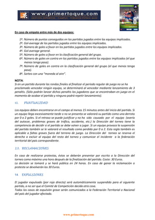 www.primertoque.com
En caso de empate entre más de dos equipos:
1º. Número de puntos conseguidos en los partidos jugados entre los equipos implicados.
2º. Gol-average de los partidos jugados entre los equipos implicados.
3º. Número de goles a favor en los partidos jugados entre los equipos implicados.
4º. Gol-average general.
5º. Número de goles a favor en la clasificación general del grupo.
6º. Número de goles en contra en los partidos jugados entre los equipos implicados (el que
menos tenga pasa).
7º. Número de goles en contra en la clasificación general del grupo (el que menos tenga
pasa).
8º. Sorteo con una “moneda al aire”.
NOTA:
Si en un partido durante las rondas finales al finalizar el período regular de juego no se ha
proclamado vencedor ningún equipo, se determinará al vencedor mediante lanzamiento de 3
penaltis. (Sólo podrán lanzar dichos penaltis los jugadores que se encontraban en juego en el
momento de acabar el partido y ninguno podrá repetir lanzamiento).
12. PUNTUALIDAD
Los equipos deben encontrarse en el campo al menos 15 minutos antes del inicio del partido. Si
un equipo llega excesivamente tarde o no se presenta se valorará su partido como una derrota
por 0 a 2 goles. Si el retraso se puede justificar y no ha sido causado por el equipo (avería
del autocar, problemas graves de tráfico, accidente, etc.) la Dirección del torneo tiene la
competencia de decidir si el partido se debe volver a jugar. Si un equipo provoca la suspensión
del partido también se le valorará el resultado como perdido por 0 a 2. Esta regla también es
aplicable a faltas graves fuera del terreno de juego. La Dirección del torneo se reserva el
derecho a excluir al equipo del resto del torneo y comunicar el incidente a la federación
territorial del país correspondiente.
13. RECLAMACIONES
En caso de realizarse protestas, éstas se deberán presentar por escrito a la Dirección del
torneo como máximo una hora después de la finalización del partido. Coste: 30 Euros.
La decisión se tomará y se hará pública en 24 horas. En caso de ganar la reclamación o
protesta se devolverán los 30 Euros.
14. EXPULSIONES
El jugador expulsado (por roja directa) será automáticamente suspendido para el siguiente
partido, a no ser que el Comité de Competición decida otra cosa.
Todos los casos de expulsión grave serán comunicados a la Federación Territorial o Nacional
del país del jugador afectado.
 