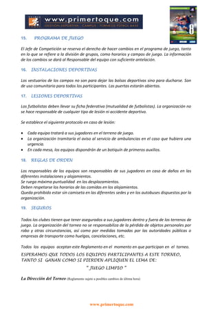 www.primertoque.com
15. PROGRAMA DE JUEGO
El Jefe de Competición se reserva el derecho de hacer cambios en el programa de juego, tanto
en lo que se refiere a la división de grupos, como horarios y campos de juego. La información
de los cambios se dará al Responsable del equipo con suficiente antelación.
16. INSTALACIONES DEPORTIVAS
Los vestuarios de los campos no son para dejar las bolsas deportivas sino para ducharse. Son
de uso comunitario para todos los participantes. Las puertas estarán abiertas.
17. LESIONES DEPORTIVAS
Los futbolistas deben llevar su ficha federativa (mutualidad de futbolistas). La organización no
se hace responsable de cualquier tipo de lesión ni accidente deportivo.
Se establece el siguiente protocolo en caso de lesión:
 Cada equipo tratará a sus jugadores en el terreno de juego.
 La organización tramitaría el aviso al servicio de ambulancias en el caso que hubiera una
urgencia.
 En cada mesa, los equipos dispondrán de un botiquín de primeros auxilios.
18. REGLAS DE ORDEN
Los responsables de los equipos son responsables de sus jugadores en caso de daños en las
diferentes instalaciones y alojamientos.
Se ruega máxima puntualidad en los desplazamientos.
Deben respetarse los horarios de las comidas en los alojamientos.
Queda prohibido estar sin camiseta en las diferentes sedes y en los autobuses dispuestos por la
organización.
19. SEGUROS
Todos los clubes tienen que tener asegurados a sus jugadores dentro y fuera de los terrenos de
juego. La organización del torneo no se responsabiliza de la pérdida de objetos personales por
robo y otras circunstancias, así como por medidas tomadas por las autoridades públicas o
empresas de transporte como huelgas, cancelaciones, etc.
Todos los equipos aceptan este Reglamento en el momento en que participan en el torneo.
ESPERAMOS QUE TODOS LOS EQUIPOS PARTICIPANTES A ESTE TORNEO,
TANTO SI GANAN COMO SI PIERDEN APLIQUEN EL LEMA DE:
“ JUEGO LIMPIO ”
La Dirección del Torneo (Reglamento sujeto a posibles cambios de última hora)
 