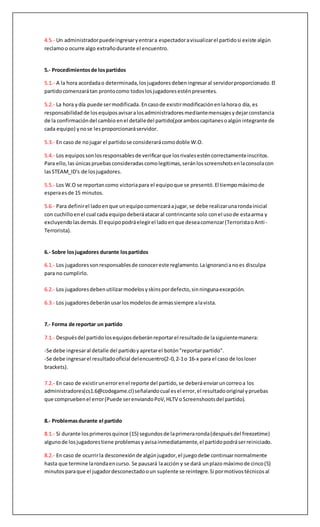 5.- Partidos
5.1.-Al momentode estarlosdiez(10) jugadoresdentrodel servidor, se debe cambiarla
contraseñaal momentode comenzarel partidoparaque no entre nadie externoaentorpecerel
desarrollodel encuentro.Al finalizarel partido,se deberárestablecerlacontraseña.
5.2.- Los partidosdel torneose jugaranentre dosclanesal mejorde tres (3) mapas.Para el caso de
LoserBrackets,se jugarasolamente unmapa.
Jugando15 rondascomo Terroristasy 15 como Antiterroristas,resultandovencedorel primer
equipoque logre reunir16rondas a su favor.En caso de empate(15-15) se jugara OVERTIME(OT)
con 6 rondasextrasentotal(3en CT y 3 enTerroristas) con$5000 de dineroinicial.El primer
equipoenllegara4 rondasganadas seráel ganador del encuentroenel mapacorrespondiente.En
caso de empatarnuevamente se procederáajugar6 rondasdel mismomodohastadeterminarun
ganador del mapa.
5.3.- Cada equipoconsistiráde cinco(5) jugadorestitularesydos(2) jugadoresenbanca.Sólolos
jugadoresregistradosenel portal e inscritosestánpermitidosparaparticiparenel torneo.Ningún
equipo podrátenerjugadoresnoregistrados.
El equipoque lo(s) tuvieraserácastigadoinmediatamente conlareversiónmáximadel marcador
(0-16). Los jugadoresde reservasolopodránentrarcomosustitutosdurante unapausadel partido
que será consideradacomolegitimasólosi esrealizadadurante untérminode unround(Anuncio
de victoriadel bandode T o CT, segúncorresponda) yel transcursodel freezetimede lasiguiente.
En cada mapa, cada equipopodrárealizarunmáximode dos(2) pausesde 5 minutospara hacer
sus cambiososi algúnjugadortiene unadificultad.
5.4.- Un equipopuededisputarunpartidoconcuatro (4) jugadores,sinque estoobligue al rival a
jugar con menosde cinco(5) jugadores.
5.5.- Un administradorpuedeingresaryentrara espectadoravisualizarel partidosi existe algún
reclamoo ocurre algo extrañodurante el encuentro.
6.- Sobre losjugadores durante lospartidos
6.1.- Los jugadoressonresponsablesde conocereste reglamento.Laignorancianoes disculpa
para no cumplirlo.
6.2.- Los jugadoresdebenutilizarmodelosyskinspordefecto,sinningunaexcepción.
6.3.- Los jugadoresdeberánusarlosmodelosde armassiempre alavista.
7.- Forma de reportar un partido
7.1.- Despuésdel partidolosequiposdeberánreportar el resultadode lasiguientemanera:
-Se debe ingresaral detalle del partidoyapretarel botón"reportarpartido".
-Se debe ingresarel resultadooficial delencuentro(2-0,2-1o 16-x para el caso de losloser
brackets).
7.2.- En caso de existirunerrorenel reporte del partido,se deberáenviaruncorreoa los
administradores(cs1.6@codegame.cl)señalandocual esel error,el resultadooriginal ypruebas
que compruebenel error(Puede serenviandoPoV,HLTV oScreenshootsdel partido).
 