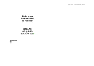 http://www.ArbitrosHB.com - Pág. 1
Federación
Internacional
de Hándball
REGLAS
DE JUEGO
EDICIÓN 2005
TRADUCCIÓN:
MAZ
RMG
 