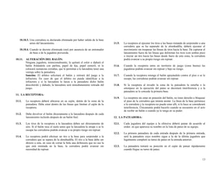 10.10.3. Una corredora es declarada eliminada por haber salido de la base
antes del lanzamiento.

11.5.

La receptora al ejecutar los tiros a las bases tratando de sorprender a una
corredora que se ha separado de la almohadilla, deberá ejecutar el
movimiento sin traspasar las líneas de tiros hacia la base. De capturar el
lanzamiento fuera de las líneas que delimitan los tiros (con ambos pies)
o iniciar un tiro hacia las bases desde fuera de esta zona, la corredora
podrá avanzar a su propio riesgo sin repisar.

11.6.

Cuando la receptora entra en territorio de juego (zona buena) las
jugadoras podrán avanzar sin repisar y bajo su riesgo.

11.7.

Cuando la receptora retenga el balón apoyándolo contra el piso o se le
escape, las corredoras podrán avanzar sin repisar.

11.8.

Si la receptora al invadir la zona de la pateadora la estorba o la
entorpece en la ejecución del pateo se decretará interferencia y a la
pateadora se le concede la primera base.

11.9.

La receptora sin estar en posesión del balón, no tiene derecho a bloquear
el paso de la corredora que intenta anotar. La línea de la base pertenece
a la corredora y la receptora no puede estar allí, si lo hace se considerará
interferencia. Únicamente podrá hacerlo cuando se encuentre en el acto
de recibir un balón o cuando ya lo tenga en su poder.

10.10.4. Cuando se decrete eliminada (out) por ausencia de un entrenador
de base o de la jugadora prevenida.
10.11.

ALTERACIÓN DEL BALÓN:
Ninguna jugadora, intencionalmente, le quitará el color o dañará el
balón frotándola con parlina, papel de lija, papel esmeril, ni le
colocará sustancias extrañas, que le permitan a la lanzadora tener una
ventaja sobre la pateadora.
Sanción: El árbitro solicitará el balón y retirará del juego a la
infractora. En caso de que el árbitro no pueda identificar a la
infractora y si la lanzadora le lanza a la pateadora dicho balón
descolorido y dañado, la lanzadora será inmediatamente retirada del
juego.

11. LA RECEPTORA:
11.1.

La receptora deberá ubicarse en su cajón, detrás de la zona de la
pateadora. Debe estar dentro de las líneas que limitan el cajón de la
receptora.

11.2.

Debe devolver el balón directamente a la lanzadora después de cada
lanzamiento incluido después de un balón foul.

11.3.

Los tiros de la receptora a la lanzadora deben ser directamente de
aire. Si el balón toca el suelo antes que la lanzadora la atrape o se le
escapa las corredoras podrán avanzar a su propio riesgo sin repisar.

11.4.

La receptora podrá efectuar un tiro a la base para sorprender a la
corredora que se separa de la almohadilla. El tiro a la base debe ser
directo a esta, en caso de cortar la bola una defensora que no sea la
que está montada en la base, la corredora podrá avanzar sin
necesidad de repisar.

12. LA PATEADORA:
12.1.

Cada jugadora del equipo a la ofensiva deberá patear de acuerdo al
orden en que aparezca su nombre en la lista de pateo de su equipo.

12.2.

La primera pateadora de cada entrada después de la primera entrada,
será la pateadora cuyo nombre sigue a la de la última jugadora que
legalmente completó su turno de pateo en la entrada anterior.

12.3.

La pateadora tomará su posición en el cajón de patear rápidamente
cuando llegue su turno de pateo.

13

 