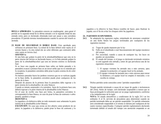 REGLA APROBADA: La pateadora conecta un cuadrangular para ganar el
partido en la segunda mitad de la ultima entrada o en la segunda mitad de una
entrada extra, pero es declarada eliminada (out) por pasar a una corredora
precedente. El partido termina inmediatamente cuando la carrera del triunfo es
anotada.
23. BASE DE SEGURIDAD O DOBLE BASE: Esta aprobada para
utilizarse en primeara base. La mitad de la base deberá estar sujeta en el
terreno bueno y la otra mitad (de un color diferente que contrasté) debe
estar sujeta en terreno foul.
OFENSIVA:
Si una bola que golpee la parte de la almohadilla(blanca) que esta en la
parte interna del terreno es declarada buena y si la bola pateada golpea la
parte de la almohadilla(color) que esta en terreno externo es declarada
foul.
Si se hace una jugada en primera base sobre un balón pateado o la
pateadora avanza a primera base en un tercer strike que no es retenido por
la receptora, la pateadora corredora debe pisar la parte externa (la de color
contraste).
En balones pateados hacia los jardines externos que no se realicen jugada
en la base doble, la pateadora corredora puede pisar cualquiera de las
partes de la base.
Después de pasarse de la primera base la pateadora debe regresar a la
parte interna de la almohadilla ( de color blanco).
Cuando se intente sorprender a la corredora fuera de la primera base esta
deberá regresar a la parte interna de la almohadilla (color blanca).
En el caso de recibir una base por bolas, la pateadora corredora le
corresponderá la base blanca, en caso de pisar la base de contraste o sobre
pasarla, quedará a riesgo.
DEFENSIVA:
La jugadora a la defensiva debe en todo momento usar solamente la parte
interna de la almohadilla (color blanca).
EXCEPCIÓN: En caso que exista un tiro abierto como producto de un
pateo, la jugadora a la defensiva, podrá pisar la base de contraste y la

jugadora a la ofensiva la base blanca (cambio de base), para finalizar la
jugada, con el fin de evitar los choques entre las jugadoras.
24. PARTIDOS SUSPENDIDOS.
24.1.
Se adoptarán las siguientes reglas, estipulando de antemano completar
en una fecha futura los juegos terminados por cualquiera de las
siguientes razones:
a) Toque de queda impuesto por la ley.
b) Fallo en el alumbrado o mal funcionamiento del equipo mecánico
del campo.
c) Por oscuridad, cuando a causa de cualquier ley, las luces no
pueden ser encendidas.
d) El estado del tiempo, si el juego es declarado terminado mientras
se está jugando una entrada y antes de que prevalezca una de las
siguientes situaciones:
1. El equipo visitante ha anotado una o más carreras, para
empatar la anotación y el equipo local no ha anotado.
2. El equipo visitante ha anotado una o más carreras para tomar
la delantera y el equipo local no empata el marcador, o no
recobra la ventaja.
Dichos partidos serán conocidos como “partidos suspendidos”.
24.2.

Ningún partido terminado a causa de un toque de queda o inclemencia
del clima, límite de tiempo, será declarado suspendido a menos que se
haya prolongado lo suficiente para ser un juego reglamentario, conforme
a las estipulaciones de la regla.
NOTA: El estado atmosférico y condiciones de la regla 24.1 en los
ordinales A al D, servirán de precedente para determinar cuando un
partido terminado deba ser un partido suspendido. Un partido solamente
será considerado suspendido si el mismo se detiene por cualquiera de las
cuatro razones especificadas. Cualquier partido reglamentario declarado
terminado debido al estado del tiempo con anotación empatada es un

24

 
