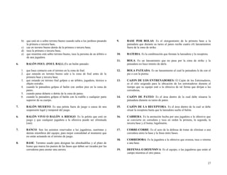 b) que está en o sobre terreno bueno cuando salta a los jardines pasando
la primera o tercera base,
c) cae en terreno bueno detrás de la primera o tercera base,
d) toca la primera o tercera base,
e) que mientras está sobre terreno bueno, toca la persona de un árbitro o
de una jugadora.

9.

BASE POR BOLAS: Es el otorgamiento de la primera base a la
pateadora que durante su turno al pateo recibe cuatro (4) lanzamientos
fuera de la zona de strike.

10.

BATERIA: Es la combinación que forman la lanzadora y la receptora.

11.

BOLA: Es un lanzamiento que no pasa por la zona de strike y la
pateadora no hace intento de darle.

que hace contacto con el terreno en la zona de foul.
que estando en terreno bueno sale a la zona de foul antes de la
primera base y tercera base.
que estando en terreno foul golpea a un árbitro, jugadora, técnico u
objeto extraño.
cuando la pateadora golpea el balón con ambos pies en la zona de
pateo.
cuando patea delante o detrás de la zona de pateo.
cuando la pateadora golpea el balón con la rodilla o cualquier parte
superior de su cuerpo.

12.

BOLA PATEADA: Es un lanzamiento al cual la pateadora le da con el
pie o con la pierna.

13.

CAJON DE LOS ENTRENADORES: El Cajón de los Entrenadores,
es el sitio asignado para la ubicación de los entrenadores durante el
tiempo que su equipo esté a la ofensiva de tal forma que dirijan a las
corredoras.

14.

CAJÓN DE PATEO: Es el área dentro de la cual debe situarse la
pateadora durante su turno de pateo.

7.

BALÓN MUERTO: Es una pelota fuera de juego a causa de una
suspensión legal y temporal del juego.

15.

CAJÓN DE LA RECEPTORA: Es el área dentro de la cual se debe
situar la receptora hasta que la lanzadora suelte el balón.

6.

BALÓN VIVO O BALÓN A RIESGO: Es la pelota que está en
juego y que cualquier jugadora a la ofensiva puede ser eliminada
(out).

16.

CARRERA: Es la anotación hecha por una jugadora a la ofensiva que
se convierte en corredora y toca en orden la primera, la segunda, la
tercera base y el home, legalmente.

7.

BANCO: Son los asientos reservados a las jugadoras, sustitutas y
demás miembros del equipo, para mejor comodidad al momento que
no están actuando en el terreno de juego.

17.

CORRE-CORRE: Es el acto de la defensa de tratar de eliminar a una
corredora entre la base y la línea entre bases.

18.
8.

BASE: Termino usado para designar las almohadillas y al plato de
home que marca los puntos de las bases que deben ser tocados por las
corredoras para anotar una carrera.

CORREDORA: Es la jugadora a la ofensiva que avanza, toca o retorna
a una base.

19.

DEFENSA O DEFENSIVA: Es el equipo, o las jugadoras que están al
campo mientras el otro patea.

6.

BALÓN FOUL (FOUL BALL):Es un balón pateado:
1.
2.
3.
4.
5.
6.

27

 