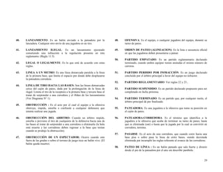 40.

LANZAMIENTO: Es un balón enviado a la pateadora por la
lanzadora. Cualquier otro envío de una jugadora es un tiro.

48.

OFENSIVA: Es el equipo, o cualquier jugadora del equipo, durante su
turno de pateo.

41.

LANZAMIENTO ILEGAL: Es un lanzamiento ejecutado
cometiendo una infracción a la regulación presente en éste
reglamento. (Regla 11.5)

49.

ORDEN DE PATEO (ALINEACION): Es la lista o secuencia oficial
en que las jugadoras deben presentarse a patear.

50.
42.

LEGAL O LEGALMENTE: Es lo que está de acuerdo con estas
reglas.

PARTIDO EMPATADO: Es un partido reglamentario declarado
terminado, cuando ambos equipos tienen anotadas el mismo número de
carreras.

43.

LINEA A UN METRO: Es una línea demarcada paralela a la línea
de la primera base, que limita el espacio por donde debe desplazarse
la pateadora corredora.

51.

PARTIDO PERDIDO POR INFRACCIÓN: Es un juego declarado
concluido por el árbitro principal a favor del equipo no infractor.

52.

PARTIDO REGLAMENTARIO: Ver reglas 22 y 23..

44.

LINEA DE TIRO HACIA LAS BASES: Son las líneas demarcadas
cerca del cajón de pateo, dada por la prolongación de la línea de
ilegal. Limita el tiro de la receptora a la primera base y tercera base al
tratar de sorprender a una corredora y el fildeo de los lanzamientos
(Ver Diagrama N° 1).

53.

PARTIDO SUSPENDIDO: Es un partido declarado pospuesto para ser
completado en fecha próxima.

54.

PARTIDO TERMINADO: Es un partido que, por cualquier razón, el
árbitro principal dá por finalizado.

55.

PATEADORA: Es una jugadora a la ofensiva que toma su posición en
el cajón de pateo.

56.

PATEADORA-CORREDORA: Es el término que identifica a la
jugadora a la ofensiva que acaba de terminar su turno de pateo, hasta
que es eliminada (out) o hasta que la jugada por la cual se convirtió en
corredora, termina.

57.

PASARSE: Es el acto de una corredora, que cuando corre hacia una
base pisa o sobre pasa la línea de entre bases, siendo decretada
eliminada por incumplir las reglas referente al avance de las corredoras.

58.

PATEO DE LÍNEA : Es un balón pateado que sale fuerte y directo
desde el pie de la pateadora por el aire sin describir parábola .

45.

OBSTRUCCIÓN : Es el acto por el cual el equipo a la ofensiva
obstruye, impide, estorba o confunde a cualquier defensora que
intenta realizar una jugada.

46.

OBSTRUCCIÓN DEL ARBITRO: Cuando un árbitro impide,
estorba o previene el tiro de cualquiera de la defensiva hacia una de
las bases al tratar de sorprender a una corredora o eliminarla (la bola
está muerta y las corredoras deben regresar a la base que tenían
cuando se produjo la obstrucción).

47.

OBSTRUCCIÓN DE UN ESPECTADOR: Ocurre cuando este
fuera de las gradas o sobre el terreno de juego toca un balón vivo. (El
balón queda muerto).

29

 