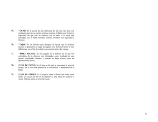 75.

TOCAR: Es la acción de una defensora de: a) tocar una base con
cualquier parte de su cuerpo mientras sostiene el balón con firmeza y
seguridad sin que éste en contacto con el suelo. o b) tocar una
corredora con el balón mientras sostiene el balón con seguridad y
firmeza.

76.

TOQUE: Es un término para designar la jugada que se produce
cuando la pateadora en lugar de pegarle con fuerza al balón le toca
débilmente con el fin de rodarlo suavemente dentro del campo.

77.

TRIPLE JUGADA: Es una jugada de la defensa en la que tres
corredoras de la ofensiva son eliminadas como resultado de una
acción continuada, siempre y cuando no haya errores entre las
eliminaciones (outs).

78.

ZONA DE PATEO: Es el área en la cual se encuentra la zona de
strike y en la cual debe producirse el contacto de la pateadora con el
balón.

79.

ZONA DE STRIKE: Es el espacio sobre el home que tiene como
ancho un circulo de 60 cm de diámetro y una altura no superior a
veinte (20) cm sobre el nivel del suelo.

31

 
