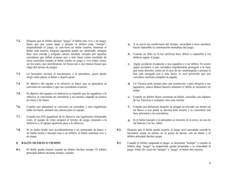 7.2.

Después que el árbitro declara “juego” el balón está vivo y en juego,
hasta que por causa legal o porque el árbitro pida “tiempo”,
suspendiendo el juego, se convierta en balón muerto, mientras el
balón está muerto, ninguna jugadora podrá ser eliminada, ninguna
base será corrida y ninguna carrera anotada, excepto por aquellas
corredoras que deban avanzar una o más bases como resultado de
actos ocurridos cuando el balón estaba en juego o vivo (tales como,
un tiro malo, una interferencia, un home-run u otro batazo bueno que
salga del terreno de juego).

7.3.

c.

El objetivo del equipo a la ofensiva es hacer que su pateadora se
convierta en corredora y que sus corredoras avancen.

7.5.

El objetivo del equipo a la defensiva es impedir que las jugadoras a la
ofensiva se conviertan en corredoras y así mismo, impedir su avance
en torno a las bases.

7.6.

e.

8.
8.1.

Si un balón tirado toca accidentalmente a un entrenador de bases, o
un balón tirado o lanzado toca a un árbitro, el balón continua vivo y
en juego.
BALÓN MUERTO O TIEMPO
El balón queda muerto cuando un árbitro declara tiempo. El árbitro
principal deberá declarar tiempo, cuando:

Cuando un árbitro desee examinar un balón, consultar con algunos
de los Técnicos o cualquier otra cosa similar.

f.

Cuando una defensora después de atrapar un elevado cae dentro de
un banco o una grada se decreta bola muerta y se concederá una
base adicional a las corredoras.

g.

Cuando tres (03) jugadoras de la ofensiva son legalmente eliminadas
(out), el equipo de estas ocupará el terreno de juego, pasando a la
defensiva y el equipo oponente pasa a la ofensiva.

7.8.

Algún accidente incapacite a una jugadora o a un árbitro. Si ocurre
algún accidente a una corredora impidiéndole proseguir a la base
que tiene derecho, como en el caso de un cuadrangular o porque le
han sido otorgada una o más bases, le será permitido que una
corredora sustituta complete la jugada.

d. Un Técnico pide tiempo para una sustitución o para dirigirse a sus
jugadoras, nunca deberá hacerlo mientras el balón se encuentre en
juego.

Cuando una pateadora se convierta en corredora y toca legalmente
todas las bases, anotará una carrera para su equipo.

7.7.

A su juicio las condiciones del tiempo, oscuridad u otras similares
hacen imposible la continuación inmediata del juego.

b. Cuando un fallo en la luz artificial hace difícil o imposible a los
árbitros seguir el juego.

La lanzadora enviará el lanzamiento a la pateadora, quien puede
elegir entre patear el balón o dejarlo pasar.

7.4.

a.

Si el balón lanzado a la pateadora se incrusta en la cerca, en uno de
los bancos o en las vallas.

8.2.

Después que el balón queda muerto, el juego será reanudado cuando la
lanzadora ocupe su puesto en la goma de lanzar, con un balón y el
árbitro principal declare juego.

8.3.

Cuando el árbitro suspenda el juego, se declarará “tiempo” y cuando el
árbitro diga “juego” la suspensión queda levantada y se reanudará el
juego. Entre las voces de “tiempo” y “juego” el balón está muerto.

8

 