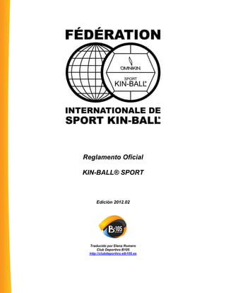 Reglamento Oficial
KIN-BALL® SPORT
Edición 2012.02
Traducido por Elena Romero
Club Deportivo B105
http://clubdeportivo.elb105.es
 