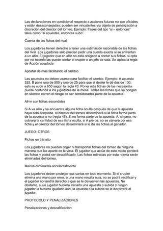 Las declaraciones en condicional respecto a acciones futuras no son oficiales
y están desaconsejadas; pueden ser vinculantes y/u objeto de penalización a
discreción del director del torneo. Ejemplo: frases del tipo “si – entonces”
tales como “si apuestas, entonces subo”.
Cuenta de las fichas del rival
Los jugadores tienen derecho a tener una estimación razonable de las fichas
del rival Los jugadores sólo pueden pedir una cuenta exacta si se enfrentan
a un allin. El jugador que en allin no está obligado a contar sus fichas, si opta
por no hacerlo las puede contar el crupier o un jefe de sala. Se aplica la regla
de Acción aceptada
Apostar de más facilitando el cambio
Las apuestas no deben usarse para facilitar el cambio. Ejemplo: A apuesta
325, B pone una de 500 y una de 25 para que el dealer le dé dos de 100;
esto es subir a 650 según la regla 43. Poner más fichas de las necesarias
puede confundir a los jugadores de la mesa. Todas las fichas que se pongan
en silencio corren el riesgo de ser consideradas parte de la apuesta.
All-in con fichas escondidas
Si A va allin y se encuentra alguna ficha oculta después de que la apuesta
haya sido aceptada, el director del torneo determinará si la ficha forma parte
de la apuesta o no (regla 46). Si no forma parte de la apuesta, A, si gana, no
cobrará la cantidad de esa ficha oculta, si A pierde, no se salvará por esa
ficha y el director del torneo determinará si le da las fichas al ganador.
JUEGO: OTROS
Fichas en tránsito
Los jugadores no pueden coger ni transportar fichas del torneo de ninguna
manera que las aparte de la vista. El jugador que actúe de este modo perderá
las fichas y podrá ser descalificado. Las fichas retiradas por esta norma serán
eliminadas del torneo.
Manos eliminadas accidentalmente
Los jugadores deben proteger sus cartas en todo momento. Si el crupier
elimina una mano por error, o una mano resulta nula, no se podrá rectificar y
el jugador no tendrá derecho a que se le devuelvan las apuestas. No
obstante, si un jugador hubiera iniciado una apuesta o subida y ningún
jugador la hubiera igualado aún, la apuesta o la subida se le devolverá al
jugador.
PROTOCOLO Y PENALIZACIONES
Penalizaciones y descalificación
 