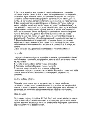 A: Se puede penalizar a un jugador si: muestra alguna carta con acción
pendiente, tira una carta fuera de la mesa, incumple la norma de un jugador
por mano o algún incidente similar. Se penalizará al jugador por “soft play”
(no actuar contra determinados jugadores por amistad, por interés, por ser
familia…), por insultar, por comportamiento inadecuado o por hacer trampas.
B: Las penalizaciones que podrá imponer el Director del Torneo incluyen
avisos verbales, penalizaciones de “manos sin jugar”, “rondas sin jugar” y la
descalificación. Las rondas sin jugar se contabilizarán como sigue: el ofensor
se perderá una mano por cada jugador, incluido él mismo, que haya en la
mesa en el momento en que se imponga la penalización multiplicado por el
número de vueltas sin jugar que determine la penalización. Se puede
penalizar a un o más manos sin jugar, de una a cuatro rondas sin jugar o
descalificación. Repetidas infracciones supondrán penalizaciones mayores.
C: Durante el periodo de la penalización, el jugador deberá permanecer
alejado de la mesa. Se le repartirán cartas, pondrá antes y ciegas y se le
retirará la mano al final del reparto. En stud si le corresponde el bringin, lo
pondrá.
D: Las fichas de los jugadores descalificados se retirarán del torneo.
No revelar
Los jugadores están obligados a proteger al resto de jugadores del torneo en
todo momento. Por lo tanto, los jugadores, tanto si están en la mano como si
no, no pueden:
1. Revelar el contenido de cartas vivas o eliminadas
2. Aconsejar o criticar el juego en ningún momento.
3. Leer una mano que no ha sido expuesta en la mesa.
La norma de un jugador por mano se hará valer. Entre otras cosas, esta regla
prohíbe mostrar la mano o discutirla con otro jugador, espectador o
consejero.
Mostrar cartas y retirarse
El jugador que muestra sus cartas con acción pendiente puede ser
penalizado, pero su mano no será eliminada. La penalización se aplicará al
finalizar la mano. Al retirarse, las cartas deben empujarse hacia delante a ras
de la mesa, sin mostrarlas deliberadamente (sin hacer el “helicóptero”).
Ética del juego
El póquer es un juego individual. El “Soft Play” será penalizado incluso con la
perdida de fichas y/o la descalificación. “Chip dumping” (pasar fichas a otro
jugador mediante apuestas) y todas las otras formas de juego en connivencia
se penalizarán con la descalificación.
 