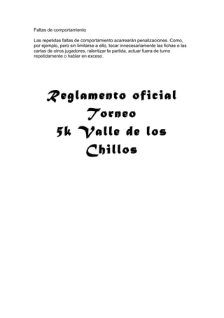 Faltas de comportamiento
Las repetidas faltas de comportamiento acarrearán penalizaciones. Como,
por ejemplo, pero sin limitarse a ello, tocar innecesariamente las fichas o las
cartas de otros jugadores, ralentizar la partida, actuar fuera de turno
repetidamente o hablar en exceso.
Reglamento oficial
Torneo
5k Valle de los
Chillos
 