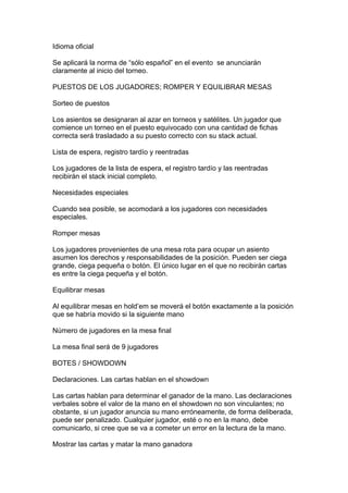 Idioma oficial
Se aplicará la norma de “sólo español” en el evento se anunciarán
claramente al inicio del torneo.
PUESTOS DE LOS JUGADORES; ROMPER Y EQUILIBRAR MESAS
Sorteo de puestos
Los asientos se designaran al azar en torneos y satélites. Un jugador que
comience un torneo en el puesto equivocado con una cantidad de fichas
correcta será trasladado a su puesto correcto con su stack actual.
Lista de espera, registro tardío y reentradas
Los jugadores de la lista de espera, el registro tardío y las reentradas
recibirán el stack inicial completo.
Necesidades especiales
Cuando sea posible, se acomodará a los jugadores con necesidades
especiales.
Romper mesas
Los jugadores provenientes de una mesa rota para ocupar un asiento
asumen los derechos y responsabilidades de la posición. Pueden ser ciega
grande, ciega pequeña o botón. El único lugar en el que no recibirán cartas
es entre la ciega pequeña y el botón.
Equilibrar mesas
Al equilibrar mesas en hold’em se moverá el botón exactamente a la posición
que se habría movido si la siguiente mano
Número de jugadores en la mesa final
La mesa final será de 9 jugadores
BOTES / SHOWDOWN
Declaraciones. Las cartas hablan en el showdown
Las cartas hablan para determinar el ganador de la mano. Las declaraciones
verbales sobre el valor de la mano en el showdown no son vinculantes; no
obstante, si un jugador anuncia su mano erróneamente, de forma deliberada,
puede ser penalizado. Cualquier jugador, esté o no en la mano, debe
comunicarlo, si cree que se va a cometer un error en la lectura de la mano.
Mostrar las cartas y matar la mano ganadora
 