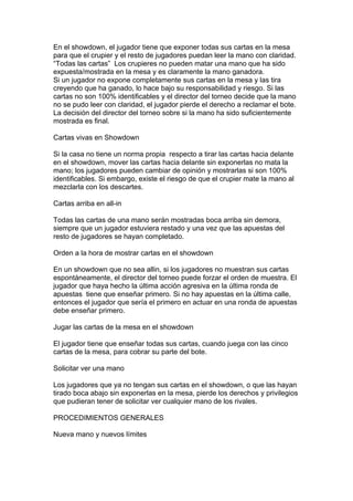 En el showdown, el jugador tiene que exponer todas sus cartas en la mesa
para que el crupier y el resto de jugadores puedan leer la mano con claridad.
“Todas las cartas” Los crupieres no pueden matar una mano que ha sido
expuesta/mostrada en la mesa y es claramente la mano ganadora.
Si un jugador no expone completamente sus cartas en la mesa y las tira
creyendo que ha ganado, lo hace bajo su responsabilidad y riesgo. Si las
cartas no son 100% identificables y el director del torneo decide que la mano
no se pudo leer con claridad, el jugador pierde el derecho a reclamar el bote.
La decisión del director del torneo sobre si la mano ha sido suficientemente
mostrada es final.
Cartas vivas en Showdown
Si la casa no tiene un norma propia respecto a tirar las cartas hacia delante
en el showdown, mover las cartas hacia delante sin exponerlas no mata la
mano; los jugadores pueden cambiar de opinión y mostrarlas si son 100%
identificables. Si embargo, existe el riesgo de que el crupier mate la mano al
mezclarla con los descartes.
Cartas arriba en all-in
Todas las cartas de una mano serán mostradas boca arriba sin demora,
siempre que un jugador estuviera restado y una vez que las apuestas del
resto de jugadores se hayan completado.
Orden a la hora de mostrar cartas en el showdown
En un showdown que no sea allin, si los jugadores no muestran sus cartas
espontáneamente, el director del torneo puede forzar el orden de muestra. El
jugador que haya hecho la última acción agresiva en la última ronda de
apuestas tiene que enseñar primero. Si no hay apuestas en la última calle,
entonces el jugador que sería el primero en actuar en una ronda de apuestas
debe enseñar primero.
Jugar las cartas de la mesa en el showdown
El jugador tiene que enseñar todas sus cartas, cuando juega con las cinco
cartas de la mesa, para cobrar su parte del bote.
Solicitar ver una mano
Los jugadores que ya no tengan sus cartas en el showdown, o que las hayan
tirado boca abajo sin exponerlas en la mesa, pierde los derechos y privilegios
que pudieran tener de solicitar ver cualquier mano de los rivales.
PROCEDIMIENTOS GENERALES
Nueva mano y nuevos límites
 