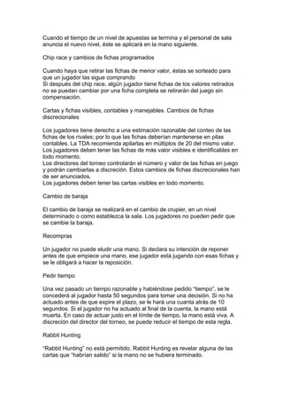 Cuando el tiempo de un nivel de apuestas se termina y el personal de sala
anuncia el nuevo nivel, éste se aplicará en la mano siguiente.
Chip race y cambios de fichas programados
Cuando haya que retirar las fichas de menor valor, éstas se sorteado para
que un jugador las sigue comprando
Si después del chip race, algún jugador tiene fichas de los valores retirados
no se puedan cambiar por una ficha completa se retirarán del juego sin
compensación.
Cartas y fichas visibles, contables y manejables. Cambios de fichas
discrecionales
Los jugadores tiene derecho a una estimación razonable del conteo de las
fichas de los rivales; por lo que las fichas deberían mantenerse en pilas
contables. La TDA recomienda apilarlas en múltiplos de 20 del mismo valor.
Los jugadores deben tener las fichas de más valor visibles e identificables en
todo momento.
Los directores del torneo controlarán el número y valor de las fichas en juego
y podrán cambiarlas a discreción. Estos cambios de fichas discrecionales han
de ser anunciados.
Los jugadores deben tener las cartas visibles en todo momento.
Cambio de baraja
El cambio de baraja se realizará en el cambio de crupier, en un nivel
determinado o como establezca la sala. Los jugadores no pueden pedir que
se cambie la baraja.
Recompras
Un jugador no puede eludir una mano. Si declara su intención de reponer
antes de que empiece una mano, ese jugador está jugando con esas fichas y
se le obligará a hacer la reposición.
Pedir tiempo
Una vez pasado un tiempo razonable y habiéndose pedido “tiempo”, se le
concederá al jugador hasta 50 segundos para tomar una decisión. Si no ha
actuado antes de que expire el plazo, se le hará una cuanta atrás de 10
segundos. Si el jugador no ha actuado al final de la cuenta, la mano está
muerta. En caso de actuar justo en el límite de tiempo, la mano está viva. A
discreción del director del torneo, se puede reducir el tiempo de esta regla.
Rabbit Hunting
“Rabbit Hunting” no está permitido. Rabbit Hunting es revelar alguna de las
cartas que “habrían salido” si la mano no se hubiera terminado.
 