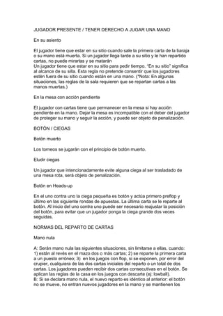 JUGADOR PRESENTE / TENER DERECHO A JUGAR UNA MANO
En su asiento
El jugador tiene que estar en su sitio cuando sale la primera carta de la baraja
o su mano está muerta. Si un jugador llega tarde a su sitio y le han repartido
cartas, no puede mirarlas y se matarán
Un jugador tiene que estar en su sitio para pedir tiempo. “En su sitio” significa
al alcance de su silla. Esta regla no pretende consentir que los jugadores
estén fuera de su sitio cuando están en una mano. (*Nota: En algunas
situaciones, las reglas de la sala requieren que se repartan cartas a las
manos muertas.)
En la mesa con acción pendiente
El jugador con cartas tiene que permanecer en la mesa si hay acción
pendiente en la mano. Dejar la mesa es incompatible con el deber del jugador
de proteger su mano y seguir la acción, y puede ser objeto de penalización.
BOTÓN / CIEGAS
Botón muerto
Los torneos se jugarán con el principio de botón muerto.
Eludir ciegas
Un jugador que intencionadamente evite alguna ciega al ser trasladado de
una mesa rota, será objeto de penalización.
Botón en Heads-up
En el uno contra uno la ciega pequeña es botón y actúa primero preflop y
último en las siguiente rondas de apuestas. La última carta se le reparte al
botón. Al inicio del uno contra uno puede ser necesario reajustar la posición
del botón, para evitar que un jugador ponga la ciega grande dos veces
seguidas.
NORMAS DEL REPARTO DE CARTAS
Mano nula
A: Serán mano nula las siguientes situaciones, sin limitarse a ellas, cuando:
1) están al revés en el mazo dos o más cartas; 2) se reparte la primera carta
a un puesto erróneo; 3) en los juegos con flop, si se exponen, por error del
crupier, cualquiera de las dos cartas iniciales del reparto o un total de dos
cartas. Los jugadores pueden recibir dos cartas consecutivas en el botón. Se
aplican las reglas de la casa en los juegos con descarte (ej: lowball).
B: Si se declara mano nula, el nuevo reparto es idéntico al anterior: el botón
no se mueve, no entran nuevos jugadores en la mano y se mantienen los
 