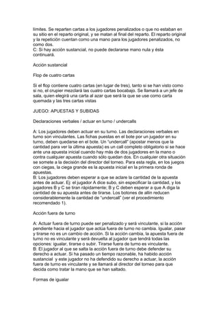 límites. Se reparten cartas a los jugadores penalizados o que no estaban en
su sitio en el reparto original, y se matan al final del reparto. El reparto original
y la repetición cuentan como una mano para los jugadores penalizados, no
como dos.
C: Si hay acción sustancial, no puede declararse mano nula y ésta
continuará.
Acción sustancial
Flop de cuatro cartas
Si el flop contiene cuatro cartas (en lugar de tres), tanto si se han visto como
si no, el crupier mezclará las cuatro cartas bocabajo. Se llamará a un jefe de
sala, quien elegirá una carta al azar que será la que se use como carta
quemada y las tres cartas vistas
JUEGO: APUESTAS Y SUBIDAS
Declaraciones verbales / actuar en turno / undercalls
A: Los jugadores deben actuar en su turno. Las declaraciones verbales en
turno son vinculantes. Las fichas puestas en el bote por un jugador en su
turno, deben quedarse en el bote. Un “undercall” (apostar menos que la
cantidad para ver la última apuesta) es un call completo obligatorio si se hace
ante una apuesta inicial cuando hay más de dos jugadores en la mano o
contra cualquier apuesta cuando sólo quedan dos. En cualquier otra situación
se somete a la decisión del director del torneo. Para esta regla, en los juegos
con ciegas, la ciega grande es la apuesta inicial en la primera ronda de
apuestas.
B: Los jugadores deben esperar a que se aclare la cantidad de la apuesta
antes de actuar. Ej: el jugador A dice subo, sin especificar la cantidad, y los
jugadores B y C se tiran rápidamente; B y C deben esperar a que A diga la
cantidad de su apuesta antes de tirarse. Los botones de allin reducen
considerablemente la cantidad de “undercall” (ver el procedimiento
recomendado 1).
Acción fuera de turno
A: Actuar fuera de turno puede ser penalizado y será vinculante, si la acción
pendiente hacia el jugador que actúa fuera de turno no cambia. Igualar, pasar
y tirarse no es un cambio de acción. Si la acción cambia, la apuesta fuera de
turno no es vinculante y será devuelta al jugador que tendrá todas las
opciones: igualar, tirarse o subir. Tirarse fuera de turno es vinculante.
B: El jugador al que se salta la acción fuera de turno debe defender su
derecho a actuar. Si ha pasado un tiempo razonable, ha habido acción
sustancial y este jugador no ha defendido su derecho a actuar, la acción
fuera de turno es vinculante y se llamará al director del torneo para que
decida como tratar la mano que se han saltado.
Formas de igualar
 