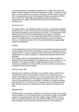 Las formas estándar y aceptables de igualar son: A) decir call o igualo; B)
poner la misma cantidad de fichas que la apuesta a pagar; C) poner, sin decir
nada, una ficha superior a la apuesta; o D) poner, sin decir nada, Poner una
ficha muy pequeña en relación a la apuesta (ejemplo: apuesta de 50.000 y
tirar una ficha de 1.000) está desaconsejado, podría ser objeto de
penalización y se dejará a discreción del director del torneo que podrá
declararlo call.
Formas de subir
En juegos “nolimit” las subidas se tienen que hacer: A) poniendo la totalidad
de las fichas en un solo movimiento; B) anunciando previamente la cantidad
total antes de empezar a poner las fichas en el bote; o C) anunciando “subo”
antes de poner en el bote la cantidad exacta para igualar, y después
completar la acción en un único movimiento adicional. En la opción C, si se
pone una cantidad distinta a la exacta para igualar y menor a la subida
mínima, se declarará subida mínima. Es responsabilidad del jugador dejar
claras sus intenciones.
Subidas
A: Una subida tiene que ser al menos igual a la cantidad de la mayor apuesta
o subida anterior de la ronda de apuestas en juego. Si un jugador hace una
subida del 50% o más de la apuesta anterior pero inferior a la subida mínima,
deberá hacer una subida completa. La subida será exactamente la mínima
permitida.
B: En juegos nolimit una apuesta allin inferior a una subida completa no
reabre las opciones de apuesta a los jugadores que ya han actuado y no se
enfrentan a una subida completa cuando les llega la acción. En limit, se
necesita una subida de al menos el 50% para que se reabran las opciones a
los jugadores que ya han apostado
Ficha de mayor valor
Siempre que un jugador se enfrente a una apuesta o ciega, poniendo una
única ficha de mayor valor es igualar, si antes no se ha anunciado una
subida. Para hacer una subida con una única ficha de mayor valor, se tiene
que anunciar antes de que la ficha toque la superficie de la mesa. Si se
anuncia una subida (pero no la cantidad), la subida es el máximo permitido
para esa ficha. Si no se enfrenta a una apuesta, poner una ficha de mayor
valor sin decir nada es una apuesta por el valor máximo permitido de esa
ficha.
Múltiples fichas
Al enfrentarse a una apuesta, excepto si se anuncia una subida, poner varias
fichas es igualar si no hay ninguna ficha que, al quitarla, quede una cantidad
superior a la apuesta anterior. Ejemplo: preflop, ciegas 200400: A sube a
1200 (una subida de 800), B pone dos fichas de 1000 sin anunciar subida.
Solo es igualar, ya que al retirar una de las fichas de 1.000 queda una
 