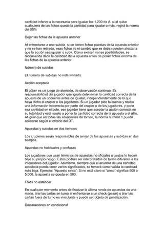 cantidad inferior a la necesaria para igualar los 1.200 de A. si al quitar
cualquiera de las fichas queda la cantidad para igualar o más, regirá la norma
del 50%
Dejar las fichas de la apuesta anterior
Al enfrentarse a una subida, si se tienen fichas puestas de la apuesta anterior
y no se han retirado, esas fichas (o el cambio que se deba) pueden afectar a
que la acción sea igualar o subir. Como existen varias posibilidades, se
recomienda decir la cantidad de la apuesta antes de poner fichas encima de
las fichas de la apuesta anterior.
Número de subidas
El número de subidas no está limitado
Acción aceptada
El póker es un juego de atención, de observación continua. Es
responsabilidad del jugador que iguala determinar la cantidad correcta de la
apuesta de un oponente antes de igualar, independientemente de lo que
haya dicho el crupier o los jugadores. Si un jugador pide la cuenta y recibe
una información incorrecta por parte del crupier o de los jugadores, y pone
esa cantidad en el bote, ese jugador tiene que aceptar la acción correcta en
su totalidad y está sujeto a poner la cantidad correcta de la apuesta o el allin.
Al igual que en todas las situaciones de torneo, la norma número 1 puede
aplicarse según el criterio del DT.
Apuestas y subidas en dos tiempos
Los crupieres serán responsables de avisar de las apuestas y subidas en dos
tiempos.
Apuestas no habituales y confusas
Los jugadores que usan términos de apuestas no oficiales o gestos lo hacen
bajo su propio riesgo. Éstos podrán ser interpretados de forma diferente a las
intenciones del jugador. Asimismo, siempre que el anuncio de una cantidad
apostada pueda tener varios significados, se tomará como válida la cantidad
más baja. Ejemplo: “Apuesto cinco”. Si no está claro si “cinco” significa 500 o
5.000, la apuesta se queda en 500.
Folds no estándar
En cualquier momento antes de finalizar la última ronda de apuestas de una
mano, tirar las cartas en turno al enfrentarse a un check (pasar) o tirar las
cartas fuera de turno es vinculante y puede ser objeto de penalización.
Declaraciones en condicional
 