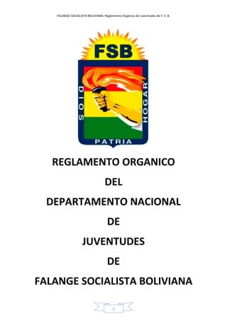 FALANGE SOCIALISTA BOLIVIANA: Reglamento Orgánico de Juventudes de F. S. B.
1
REGLAMENTO ORGANICO
DEL
DEPARTAMENTO NACIONAL
DE
JUVENTUDES
DE
FALANGE SOCIALISTA BOLIVIANA
 