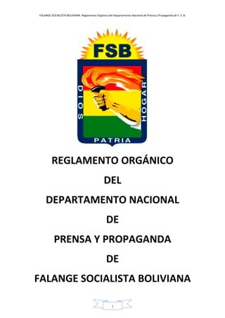 FALANGE SOCIALISTA BOLIVIANA: Reglamento Orgánico del Departamento Nacional de Prensa y Propaganda de F. S. B.
1
REGLAMENTO ORGÁNICO
DEL
DEPARTAMENTO NACIONAL
DE
PRENSA Y PROPAGANDA
DE
FALANGE SOCIALISTA BOLIVIANA
 