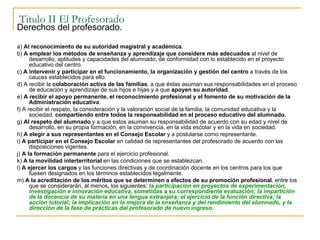 Titulo II El Profesorado Derechos del profesorado. a)  Al reconocimiento de su autoridad magistral y académica . b)  A emplear los métodos de enseñanza y aprendizaje que considere más adecuados  al nivel de desarrollo, aptitudes y capacidades del alumnado, de conformidad con lo establecido en el proyecto educativo del centro. c)  A intervenir y participar en el funcionamiento, la organización y gestión del centro  a través de los cauces establecidos para ello. d) A recibir la  colaboración activa de las familias , a que éstas asuman sus responsabilidades en el proceso de educación y aprendizaje de sus hijos e hijas y a que  apoyen su autoridad . e)  A recibir el apoyo permanente, el reconocimiento profesional y el fomento de su motivación de la Administración educativa . f) A recibir el respeto, la consideración y la valoración social de la familia, la comunidad educativa y la sociedad,  compartiendo entre todos la responsabilidad en el proceso educativo del alumnado. g)  Al respeto del alumnado  y a que estos asuman su responsabilidad de acuerdo con su edad y nivel de desarrollo, en su propia formación, en la convivencia, en la vida escolar y en la vida en sociedad. h)  A elegir a sus representantes en el Consejo Escolar  y a postularse como representante. i)  A participar en el Consejo Escolar  en calidad de representantes del profesorado de acuerdo con las disposiciones vigentes. j)  A la formación permanente  para el ejercicio profesional. k)  A la movilidad interterritorial  en las condiciones que se establezcan. l)  A ejercer los cargos  y las funciones directivas y de coordinación docente en los centros para los que fuesen designados en los términos establecidos legalmente. m)  A la acreditación de los méritos que se determinen a efectos de su promoción profesional , entre los que se considerarán, al menos, los siguientes:  la participación en proyectos de experimentación, investigación e innovación educativa , sometidas a su correspondiente evaluación;  la impartición de la docencia de su materia en una lengua extranjera;   el ejercicio de la función directiva; la acción tutorial; la implicación en la mejora de la enseñanza y del rendimiento del alumnado, y la dirección de la fase de prácticas del profesorado de nuevo  ingreso. 