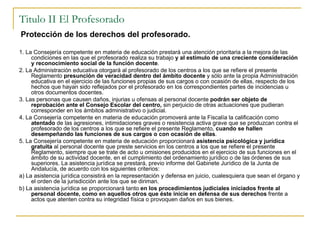 Titulo II El Profesorado Protección de los derechos del profesorado. 1. La Consejería competente en materia de educación prestará una atención prioritaria a la mejora de las condiciones en las que el profesorado realiza su trabajo  y al estímulo de una creciente consideración y reconocimiento social de la función docente . 2. La Administración educativa otorgará al profesorado de los centros a los que se refiere el presente Reglamento  presunción de veracidad dentro del ámbito docente  y sólo ante la propia Administración educativa en el ejercicio de las funciones propias de sus cargos o con ocasión de ellas, respecto de los hechos que hayan sido reflejados por el profesorado en los correspondientes partes de incidencias u otros documentos docentes. 3. Las personas que causen daños, injurias u ofensas al personal docente  podrán ser objeto de reprobación ante el Consejo Escolar del centro,  sin perjuicio de otras actuaciones que pudieran corresponder en los ámbitos administrativo o judicial. 4. La Consejería competente en materia de educación promoverá ante la Fiscalía la calificación como  atentado  de las agresiones, intimidaciones graves o resistencia activa grave que se produzcan contra el profesorado de los centros a los que se refiere el presente Reglamento,  cuando se hallen desempeñando las funciones de sus cargos o con ocasión de ellas . 5. La Consejería competente en materia de educación proporcionará  asistencia psicológica y jurídica gratuita  al personal docente que preste servicios en los centros a los que se refiere el presente Reglamento, siempre que se trate de acto u omisiones producidos en el ejercicio de sus funciones en el ámbito de su actividad docente, en el cumplimiento del ordenamiento jurídico o de las órdenes de sus superiores. La asistencia jurídica se prestará, previo informe del Gabinete Jurídico de la Junta de Andalucía, de acuerdo con los siguientes criterios: a) La asistencia jurídica consistirá en la representación y defensa en juicio, cualesquiera que sean el órgano y el orden de la jurisdicción ante los que se diriman. b) La asistencia jurídica se proporcionará tanto  en los procedimientos judiciales iniciados frente al personal docente, como en aquellos otros que éste inicie en defensa de sus derechos  frente a actos que atenten contra su integridad física o provoquen daños en sus bienes. 