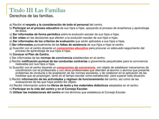 Titulo III Las Familias Derechos de las familias. a) Recibir el  respeto y la consideración de todo el personal  del centro. b)  Participar en el proceso educativo  de sus hijos e hijas, apoyando el proceso de enseñanza y aprendizaje de éstos. c)  Ser informadas de forma periódica  sobre la evolución escolar de sus hijos e hijas. d)  Ser oídas  en las decisiones que afecten a la evolución escolar de sus hijos e hijas. e)  Ser informadas de los criterios de evaluación  que serán aplicados a sus hijos e hijas. f)  Ser informadas  puntualmente de las  faltas de asistencia  de sus hijos e hijas al centro. g) Suscribir con el centro docente un  compromiso educativo  para procurar un adecuado seguimiento del proceso de aprendizaje de sus hijos e hijas. h)  Conocer el Plan de Centro. i) Ser informadas de las  normas de convivencia  establecidas en el centro. j) Recibir  notificación puntual de las conductas contrarias  o gravemente perjudiciales para la convivencia realizadas por sus hijos e hijas. k) Suscribir con el centro docente un  compromiso de convivencia , con objeto de establecer mecanismos de coordinación con el profesorado y con otros profesionales que atienden al alumno o alumna que presente problemas de conducta o de aceptación de las normas escolares, y de colaborar en la aplicación de las medidas que se propongan, tanto en el tiempo escolar como extraescolar, para superar esta situación. l) Recibir  información de las actividades y régimen de funcionamiento  del centro, así como de las evaluaciones de las que haya podido ser objeto. m) Recibir información sobre los  libros de texto y los materiales didácticos  adoptados en el centro. n)  Participar en la vida del centro y en el Consejo Escolar. ñ)  Utilizar las instalaciones del centro  en los términos que establezca el Consejo Escolar. 