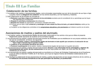 Titulo III Las Familias Colaboración de las familias. 1. Los padres y las madres o representantes legales, como principales responsables que son de la educación de sus hijos e hijas o pupilos, tienen la  obligación de colaborar  con los centros docentes y con los maestros y maestras. 2. Esta colaboración de las familias se concreta en: a)  Estimular a sus hijos e hijas en la realización de las actividades  escolares para la consolidación de su aprendizaje que les hayan sido asignadas por el profesorado. b)  Respetar la autoridad y orientaciones  del profesorado. c)  Respetar las normas  de organización, convivencia y disciplina del centro. d) Procurar que sus hijos e hijas  conserven y mantengan en buen estado los libros de texto y el material didáctico  cedido por los centros. e) Cumplirán con las obligaciones contraídas en los  compromisos educativos y de convivencia  que hubieran suscrito con el centro. Asociaciones de madres y padres del alumnado. 1. Las madres, padres y representantes legales del alumnado matriculado en los centros a los que se refiere el presente Reglamento podrán asociarse de acuerdo con la normativa vigente. 2. Las asociaciones de madres y padres del alumnado tendrán las finalidades que se establezcan en sus propios estatutos, entre las que se considerarán, al menos, las siguientes: a)  Asistir a los padres, madres o representantes legales del alumnado en todo aquello que concierna a la educación de sus hijos e hijas o menores bajo su guarda o tutela . b)  Colaborar en las actividades educativas del centro. c)  Promover la participación  de los padres, madres o representantes legales del alumnado en la gestión del centro. 3. Las asociaciones de madres y padres del alumnado tendrán  derecho a ser informadas de las actividades y régimen de funcionamiento del centro, de las evaluaciones  de las que haya podido ser objeto, así como del Plan de Centro establecido por el mismo. 4. Las asociaciones de madres y padres del alumnado se inscribirán en el Censo de Entidades Colaboradoras de la Enseñanza, a que se refiere el Decreto 71/2009, de 31 de marzo, por el que se regula el Censo de Entidades Colaboradoras de la Enseñanza. 5. Se facilitará la colaboración de las asociaciones de madres y padres del alumnado con los equipos directivos de los centros,  y la realización de acciones formativas en las que participen las familias y el profesorado. 