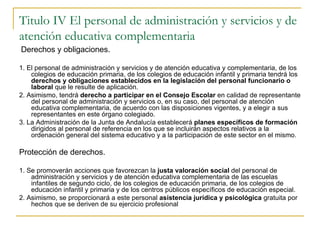 Titulo IV El personal de administración y servicios y de atención educativa complementaria Derechos y obligaciones. 1. El personal de administración y servicios y de atención educativa y complementaria, de los colegios de educación primaria, de los colegios de educación infantil y primaria tendrá los  derechos y obligaciones establecidos en la legislación del personal funcionario o laboral  que le resulte de aplicación. 2. Asimismo, tendrá  derecho a participar en el Consejo Escolar  en calidad de representante del personal de administración y servicios o, en su caso, del personal de atención educativa complementaria, de acuerdo con las disposiciones vigentes, y a elegir a sus representantes en este órgano colegiado. 3. La Administración de la Junta de Andalucía establecerá  planes específicos de formación  dirigidos al personal de referencia en los que se incluirán aspectos relativos a la ordenación general del sistema educativo y a la participación de este sector en el mismo. Protección de derechos. 1. Se promoverán acciones que favorezcan la  justa valoración social  del personal de administración y servicios y de atención educativa complementaria de las escuelas infantiles de segundo ciclo, de los colegios de educación primaria, de los colegios de educación infantil y primaria y de los centros públicos específicos de educación especial. 2. Asimismo, se proporcionará a este personal  asistencia jurídica y psicológica  gratuita por hechos que se deriven de su ejercicio profesional  