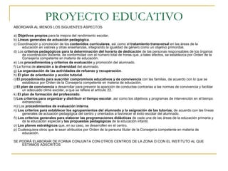PROYECTO EDUCATIVO ABORDARÁ AL MENOS LOS SIGUIENTES ASPECTOS a)  Objetivos propios  para la mejora del rendimiento escolar. b)  Líneas generales de actuación pedagógica . c) Coordinación y concreción de los  contenidos curriculares , así como el  tratamiento transversal  en las áreas de la educación en valores y otras enseñanzas, integrando la igualdad de género como un objetivo primordial. d) Los  criterios pedagógicos para la determinación del horario de dedicación  de las personas responsables de los órganos de coordinación docente, de conformidad con el número total de horas que, a tales efectos, se establezca por Orden de la Consejería competente en materia de educación. e) Los  procedimientos y criterios de evaluación  y promoción del alumnado. f) La forma de  atención a la diversidad  del alumnado. g)  La organización de las actividades de refuerzo y recuperación . h)  El plan de orientación y acción tutorial . i)  El procedimiento para suscribir compromisos educativos y de convivencia  con las familias, de acuerdo con lo que se establezca por Orden de la Consejería competente en materia de educación. j)  El plan de convivencia  a desarrollar para prevenir la aparición de conductas contrarias a las normas de convivencia y facilitar un adecuado clima escolar, a que se refiere el artículo 22. k)  El plan de formación del profesorado . l)  Los criterios para organizar y distribuir el tiempo escolar , así como los objetivos y programas de intervención en el tiempo extraescolar. m) Los  procedimientos de evaluación interna . n)  Los criterios para establecer los agrupamientos del alumnado y la asignación de las tutorías , de acuerdo con las líneas generales de actuación pedagógica del centro y orientados a favorecer el éxito escolar del alumnado. ñ)  Los criterios generales para elaborar las programaciones didácticas  de cada una de las áreas de la educación primaria y de la educación especial y  las propuestas pedagógicas  de la educación infantil. o)  Los planes estratégicos  que, en su caso, se desarrollen en el centro. p) Cualesquiera otros que le sean atribuidos por Orden de la persona titular de la Consejería competente en materia de educación. SE PODRÁ ELABORAR DE FORMA CONJUNTA CON OTROS CENTROS DE LA ZONA O CON EL INSTITUTO AL QUE ESTAMOS ADSCRITOS 