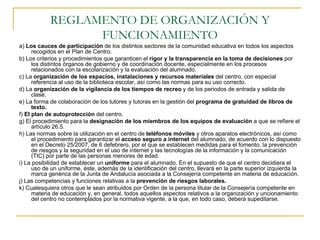 REGLAMENTO DE ORGANIZACIÓN Y FUNCIONAMIENTO a)  Los cauces de participación  de los distintos sectores de la comunidad educativa en todos los aspectos recogidos en el Plan de Centro. b) Los criterios y procedimientos que garanticen el  rigor y la transparencia   en la toma de decisiones  por los distintos órganos de gobierno y de coordinación docente, especialmente en los procesos relacionados con la escolarización y la evaluación del alumnado.  c) La  organización de los espacios, instalaciones y recursos materiales  del centro, con especial referencia al uso de la biblioteca escolar, así como las normas para su uso correcto. d) La  organización de la vigilancia de los tiempos de recreo  y de los periodos de entrada y salida de clase. e) La forma de colaboración de los tutores y tutoras en la gestión del  programa de gratuidad de libros de texto. f)  El plan de autoprotección  del centro. g) El procedimiento para la  designación de los miembros de los equipos de evaluación  a que se refiere el artículo 26.5. h) Las normas sobre la utilización en el centro de  teléfonos móviles  y otros aparatos electrónicos, así como el procedimiento para garantizar el  acceso seguro a internet  del alumnado, de acuerdo con lo dispuesto en el Decreto 25/2007, de 6 defebrero, por el que se establecen medidas para el fomento, la prevención de riesgos y la seguridad en el uso de internet y las tecnologías de la información y la comunicación (TIC) por parte de las personas menores de edad. i) La posibilidad de establecer un  uniforme  para el alumnado. En el supuesto de que el centro decidiera el uso de un uniforme, éste, además de la identificación del centro, llevará en la parte superior izquierda la marca genérica de la Junta de Andalucía asociada a la Consejería competente en materia de educación. j) Las competencias y funciones relativas a la  prevención de riesgos laborales. k) Cualesquiera otros que le sean atribuidos por Orden de la persona titular de la Consejería competente en materia de educación y, en general, todos aquellos aspectos relativos a la organización y uncionamiento del centro no contemplados por la normativa vigente, a la que, en todo caso, deberá supeditarse. 