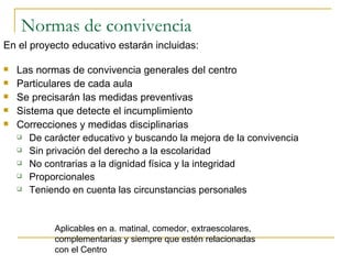 Normas de convivencia En el proyecto educativo estarán incluidas: Las normas de convivencia generales del centro Particulares de cada aula Se precisarán las medidas preventivas Sistema que detecte el incumplimiento Correcciones y medidas disciplinarias De carácter educativo y buscando la mejora de la convivencia Sin privación del derecho a la escolaridad No contrarias a la dignidad física y la integridad Proporcionales Teniendo en cuenta las circunstancias personales Aplicables en a. matinal, comedor, extraescolares, complementarias y siempre que estén relacionadas con el Centro 