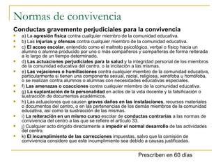 Normas de convivencia Conductas gravemente perjudiciales para la convivencia a) La  agresión física  contra cualquier miembro de la comunidad educativa. b) Las  injurias y ofensas  contra cualquier miembro de la comunidad educativa. c)  El acoso escolar , entendido como el maltrato psicológico, verbal o físico hacia un alumno o alumna producido por uno o más compañeros y compañeras de forma reiterada a lo largo de un tiempo determinado. d)  Las actuaciones perjudiciales para la salud  y la integridad personal de los miembros de la comunidad educativa del centro, o la incitación a las mismas. e)  Las vejaciones o humillaciones  contra cualquier miembro de la comunidad educativa, particularmente si tienen una componente sexual, racial, religiosa, xenófoba u homófoba, o se realizan contra alumnos o alumnas con necesidades educativas especiales. f)  Las amenazas o coacciones  contra cualquier miembro de la comunidad educativa. g)  La suplantación de la personalidad  en actos de la vida docente y la falsificación o sustracción de documentos académicos. h) Las actuaciones que causen  graves daños en las instalaciones , recursos materiales o documentos del centro, o en las pertenencias de los demás miembros de la comunidad educativa, así como la sustracción de las mismas. i)  La reiteración en un mismo curso  escolar de  conductas contrarias  a las normas de convivencia del centro a las que se refiere el artículo 33. j) Cualquier acto dirigido directamente a  impedir el normal desarrollo  de las actividades del centro. k)  El incumplimiento de las correcciones  impuestas, salvo que la comisión de convivencia considere que este incumplimiento sea debido a causas justificadas. Prescriben en 60 días 