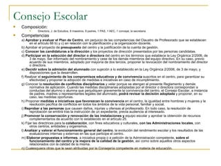 Consejo Escolar Composición: Directora, J. de Estudios, 8 maestros, 9 padres, 1 PAS, 1 AEC, 1 concejal, la secretaria  Competencias a)  Aprobar y evaluar el Plan de Centro , sin perjuicio de las competencias del Claustro de Profesorado que se establecen en el artículo 66 b) y c) en relación con la planificación y la organización docente. b) Aprobar el proyecto de  presupuesto  del centro y la justificación de la cuenta de gestión. c)  Conocer las candidaturas a la dirección  y los proyectos de dirección presentados por las personas candidatas. d)  Participar en la selección del director o directora  del centro en los términos que establece la Ley Orgánica 2/2006, de 3 de mayo. Ser informado del nombramiento y cese de los demás miembros del equipo directivo. En su caso, previo acuerdo de sus miembros, adoptado por mayoría de dos tercios, proponer la revocación del nombramiento del director o directora. e)  Decidir sobre la admisión del alumnado  con sujeción a lo establecido en la Ley Orgánica 2/2006, de 3 de mayo, y disposiciones que la desarrollen. f) Realizar el  seguimiento de los compromisos educativos y de convivencia  suscritos en el centro, para garantizar su efectividad y proponer la adopción de medidas e iniciativas en caso de incumplimiento. g) Conocer la  resolución de conflictos disciplinarios  y velar porque se atengan al presente Reglamento y demás normativa de aplicación. Cuando las medidas disciplinarias adoptadas por el director o directora correspondan a conductas del alumno o alumna que perjudiquen gravemente la convivencia del centro, el Consejo Escolar, a instancia de padres, madres o representantes legales del alumnado,  podrá revisar la decisión adoptada  y proponer, en su caso, las medidas oportunas. h) Proponer  medidas e iniciativas que favorezcan la convivencia  en el centro, la igualdad entre hombres y mujeres y la resolución pacífica de conflictos en todos los ámbitos de la vida personal, familiar y social. i)  Reprobar a las personas  que causen daños, injurias u ofensas al profesorado. En todo caso, la resolución de reprobación se emitirá tras la instrucción de un expediente, previa audiencia al interesado. j)  Promover la conservación y renovación de las instalaciones y  equipo escolar y aprobar la obtención de recursos complementarios de acuerdo con lo establecido en el artículo 25. k) Fijar las directrices para la  colaboración , con fines educativos y culturales,  con las Administraciones locales , con otros centros, entidades y organismos. l)  Analizar y valorar el funcionamiento general del centro , la evolución del rendimiento escolar y los resultados de las evaluaciones internas y externas en las que participe el centro. m)  Elaborar propuestas e informes , a iniciativa propia o a petición de la Administración competente,  sobre el funcionamiento del centro y la mejora de la calidad de la gestión , así como sobre aquellos otros aspectos relacionados con la calidad de la misma. n) Cualesquiera otras que le sean atribuidas por la Consejería competente en materia de educación. 