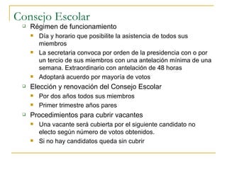 Consejo Escolar Régimen de funcionamiento Día y horario que posibilite la asistencia de todos sus miembros La secretaria convoca por orden de la presidencia con o por un tercio de sus miembros con una antelación mínima de una semana. Extraordinario con antelación de 48 horas Adoptará acuerdo por mayoría de votos Elección y renovación del Consejo Escolar Por dos años todos sus miembros Primer trimestre años pares Procedimientos para cubrir vacantes Una vacante será cubierta por el siguiente candidato no electo según número de votos obtenidos. Si no hay candidatos queda sin cubrir 