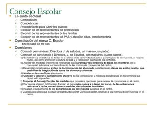 Consejo Escolar La Junta electoral Composición Competencias Procedimiento para cubrir los puestos Elección de los representantes del profesorado Elección de los representantes de las familias Elección de los representantes del PAS y atención educ. complementaria Constitución del nuevo C. Escolar En el plazo de 10 días  Comisiones Comisión permanente ( Directora, J. de estudios, un maestro, un padre) Comisión de convivencia ( Directora, J. de Estudios, dos maestros, cuatro padres) a)  Canalizar las iniciativas  de todos los sectores de la comunidad educativa para mejorar la convivencia, el respeto mutuo, así como promover la cultura de paz y la resolución pacífica de los conflictos. b) Adoptar las medidas preventivas necesarias para  garantizar los derechos de todos los miembros  de la comunidad educativa y el cumplimiento de las normas de convivencia del centro. c) Desarrollar iniciativas que  eviten la discriminación del alumnado,  estableciendo  planes de acción positiva que posibiliten la integración de todos los alumnos y alumnas. d)  Mediar en los conflictos  planteados. e)  Conocer y valorar el cumplimiento efectivo  de las correcciones y medidas disciplinarias en los términos que hayan sido impuestas.  f)  Proponer al Consejo Escolar las medidas  que considere oportunas para mejorar la convivencia en el centro. g) Dar cuenta al pleno del Consejo Escolar, al menos  dos veces a lo largo del curso, de las actuaciones realizadas y de las correcciones y medidas disciplinarias impuestas. h) Realizar el seguimiento de los  compromisos de convivencia  suscritos en el centro. i) Cualesquiera otras que puedan serle atribuidas por el Consejo Escolar, relativas a las normas de convivencia en el centro. 