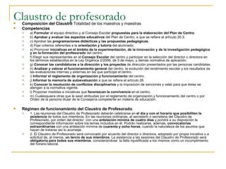 Claustro de profesorado Composición del Claustro  Totalidad de los maestros y maestras Competencias a)  Formular  al equipo directivo y al Consejo Escolar  propuestas para la elaboración del Plan de Centro . b)  Aprobar y evaluar los aspectos educativos  del Plan de Centro, a que se refiere el artículo 20.3. c) Aprobar las  programaciones didácticas y las propuestas pedagógicas. d) Fijar criterios referentes a la  orientación y tutoría  del alumnado. e) Promover  iniciativas en el ámbito de la experimentación, de la innovación y de la investigación pedagógica y en la formación del profesorado  del centro. f) Elegir sus representantes en el  Consejo Escolar  del centro y participar en la selección del director o directora en los términos establecidos en la Ley Orgánica 2/2006, de 3 de mayo, y demás normativa de aplicación. g)  Conocer las candidaturas a la dirección y los proyectos  de dirección presentados por las personas candidatas. h)  Analizar y valorar el funcionamiento general  del centro, la evolución del rendimiento escolar y los resultados de las evaluaciones internas y externas en las que participe el centro. i)  Informar el reglamento de organización y funcionamiento  del centro. j)  Informar la memoria de autoevaluación  a que se refiere el artículo 26. k)  Conocer la resolución de conflictos disciplinarios  y la imposición de sanciones y velar para que éstas se atengan a la normativa vigente. l) Proponer medidas e iniciativas que  favorezcan la convivencia  en el centro. m) Cualesquiera otras que le sean atribuidas por el reglamento de organización y funcionamiento del centro o por Orden de la persona titular de la Consejería competente en materia de educación. Régimen de funcionamiento del Claustro de Profesorado . 1. Las reuniones del Claustro de Profesorado deberán celebrarse en  el día y con el horario que posibiliten la asistencia  de todos sus miembros. En las reuniones ordinarias, el secretario o secretaria del Claustro de Profesorado, por orden del director  con una  antelación mínima de cuatro días  y pondrá a su disposición la correspondiente información sobre los temas incluidos en él. Podrán realizarse, además,  convocatorias extraordinarias  con una antelación mínima de  cuarenta y ocho horas , cuando la naturaleza de los asuntos que hayan de tratarse así lo aconseje. 2. El Claustro de Profesorado será convocado por acuerdo del director o directora, adoptado por propia iniciativa o a solicitud de, al menos,  un tercio de sus miembros . La asistencia a las sesiones del Claustro de Profesorado será  obligatoria para todos sus miembros , considerándose  la falta injustificada a los mismos como un incumplimiento del horario laboral. 