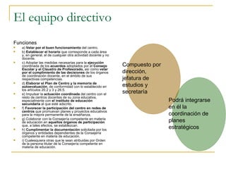 El equipo directivo Funciones a)  Velar por el buen funcionamiento  del centro. b)  Establecer el horario  que corresponde a cada área y, en general, el de cualquier otra actividad docente y no docente. c) Adoptar las medidas necesarias para la  ejecución  coordinada de los  acuerdos  adoptados por el  Consejo Escolar y el Claustro de Profesorado,  así como  velar por el cumplimiento de las decisiones  de los órganos de coordinación docente, en el ámbito de sus respectivas competencias. d)  Elaborar el Plan de Centro y la memoria de autoevaluación , de conformidad con lo establecido en los artículos 20.2 y 3 y 26.5. e) Impulsar la  actuación coordinada  del centro con el resto de centros docentes de su zona educativa, especialmente con  el instituto de educación secundaria  al que esté adscrito. f)  Favorecer la participación del centro en redes de centros  que promuevan planes y proyectos educativos para la mejora permanente de la enseñanza. g) Colaborar con la Consejería competente en materia de educación en  aquellos órganos de participación  que, a tales efectos, se establezcan. h)  Cumplimentar la documentación  solicitada por los órganos y entidades dependientes de la Consejería competente en materia de educación. i) Cualesquiera otras que le sean atribuidas por Orden de la persona titular de la Consejería competente en materia de educación. Compuesto por dirección, jefatura de estudios y secretaría Podrá integrarse  en él la  coordinación de planes estratégicos 