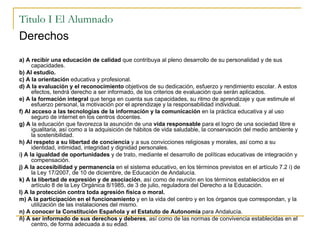 Titulo I El Alumnado Derechos a) A recibir una educación de calidad  que contribuya al pleno desarrollo de su personalidad y de sus capacidades. b) Al estudio. c) A la orientación  educativa y profesional. d) A la evaluación y el reconocimiento  objetivos de su dedicación, esfuerzo y rendimiento escolar. A estos efectos, tendrá derecho a ser informado, de los criterios de evaluación que serán aplicados. e) A la formación integral  que tenga en cuenta sus capacidades, su ritmo de aprendizaje y que estimule el esfuerzo personal, la motivación por el aprendizaje y la responsabilidad individual. f) Al acceso a las tecnologías de la información y la comunicación  en la práctica educativa y al uso seguro de internet en los centros docentes. g) A  la educación que favorezca la asunción de una  vida responsable  para el logro de una sociedad libre e igualitaria, así como a la adquisición de hábitos de vida saludable, la conservación del medio ambiente y la sostenibilidad. h) Al respeto a su libertad de conciencia  y a sus convicciones religiosas y morales, así como a su identidad, intimidad, integridad y dignidad personales. i ) A la igualdad de oportunidades  y de trato, mediante el desarrollo de políticas educativas de integración y compensación. j) A la accesibilidad y permanencia  en el sistema educativo, en los términos previstos en el artículo 7.2 i) de la Ley 17/2007, de 10 de diciembre, de Educación de Andalucía. k) A la libertad de expresión y de asociación , así como de reunión en los términos establecidos en el artículo 8 de la Ley Orgánica 8/1985, de 3 de julio, reguladora del Derecho a la Educación. l) A la protección contra toda agresión física o moral. m) A la participación en el funcionamiento  y en la vida del centro y en los órganos que correspondan, y la utilización de las instalaciones del mismo. n) A conocer la Constitución Española y el Estatuto de Autonomía  para Andalucía.  ñ) A ser informado de sus derechos y deberes , así como de las normas de convivencia establecidas en el centro, de forma adecuada a su edad. 