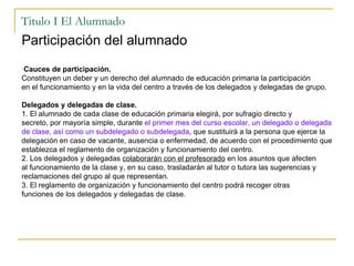 Titulo I El Alumnado Participación del alumnado Cauces de participación. Constituyen un deber y un derecho del alumnado de educación primaria la participación en el funcionamiento y en la vida del centro a través de los delegados y delegadas de grupo. Delegados y delegadas de clase. 1. El alumnado de cada clase de educación primaria elegirá, por sufragio directo y secreto, por mayoría simple, durante  el primer mes del curso escolar, un delegado o delegada de clase, así como un subdelegado o subdelegada , que sustituirá a la persona que ejerce la delegación en caso de vacante, ausencia o enfermedad, de acuerdo con el procedimiento que establezca el reglamento de organización y funcionamiento del centro. 2. Los delegados y delegadas  colaborarán con el profesorado  en los asuntos que afecten al funcionamiento de la clase y, en su caso, trasladarán al tutor o tutora las sugerencias y reclamaciones del grupo al que representan. 3. El reglamento de organización y funcionamiento del centro podrá recoger otras funciones de los delegados y delegadas de clase. 